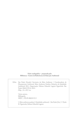 Ficha catalográfica – preparada pela
            Biblioteca - Centro de Referências de Educação Ambiental


S24m	 São	 Paulo	 (Estado).	 Secretaria	 do	 Meio	 Ambiente	 /	 Coordenadoria	 de	
               Planejamento	Ambiental.	 Meio	Ambiente	 Paulista:	 Relatório	 de	 Qualidade	
               Ambiental	 2011.	 Organização:	 Fabiano	 Eduardo	 Lagazzi	 Figueiredo.	 São	
               Paulo:	SMA/CPLA,	2011.
															256p.	;	21	x	29,7	cm.

	        Vários	autores.
	        Bibliografia.
	        ISBN	–	978-85-86624-91-9

	        1
         	 .	Meio	ambiente	paulista	2.	Qualidade	ambiental	–	São	Paulo	(Est.)		I.	Título	
         II.	Figueiredo,	Fabiano	Eduardo	Lagazzi.		
 