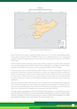 FiGura 2. 4
                                 uGrHi 01 e seus MunicíPios constitutivos




                                   Fonte: São Paulo (2005), elaborado por SMA/CPLA (2010)




Em	um	Estado	pobre	em	águas	de	superfície,	é	sempre	importante	ter-se	em	mente	a	disponibilidade	hídrica	
de	suas	regiões	constitutivas.	Assim,	a	UGRHI	01	convive	com	a	confortável	situação	de	seus	mananciais	de	
superfície	e	subterrâneos	disporem	juntos	de	10	m³/s	para	cobrir	uma	demanda	da	ordem	de	1	m³/s	(SMA/
CRHi,	2010).	

Como	uma	região	voltada	à	conservação,	expõe	extensa	cobertura	vegetal	nativa,	que	lhe	confere,	juntamente	
com	uma	visão	panorâmica	dos	contrafortes	e	faldas	da	Serra	da	Mantiqueira,	um	ambiente	favorável	ao	desen-
volvimento	das	atividades	do	turismo,	que	caracteriza	a	principal	atividade	econômica	da	região.

Campos	do	Jordão,	com	seus	48	mil	habitantes	(IBGE,	2010a),	ou	74%	de	toda	população	da	bacia,	tem	
con	 istente	vida	econômica,	ditada	pela	condição	de	ser	um	dos	mais	importantes	destinos	turísticos	do	
     s
Estado	e	pela	exploração,	em	grande	escala,	de	água	mineral.	Outras	atividades	minerárias,	desenvolvidas	
em	menor	escala	e	voltadas,	na	maioria	das	vezes,	para	atender	o	mercado	regional,	são	as	de	argila	refratá-
ria,	quartzito,	dolomito	e	calcário,	com	intensidades	de	trabalho	incapa	 es	de	causar	impactos	ambientais	
                                                                        z
significativos.	

No	mais,	a	economia	da	região,	embora	promova	o	uso	e	a	ocupação	do	solo	rural	destinando	parte	importante	
de	seu	território	às	pastagens,	tem	como	resultado	uma	pecuária	de	pouco	significado.	A	outra	parte	está	ocu-
pada,	em	sua	maioria,	por	parcelas	menores	destinadas	ao	reflorestamento	e	por	vegetação	natural,	fato	este	que	
explica	a	sua	condição	de	Bacia	Hidrográfica	com	vocação	para	a	conservação	ambiental.

Seus sítios urbanos, principalmente os de Campos do Jordão, estão compostos, em sua maior parte, por topo­
grafia desenhada em fortes declives, com não raros episódios de deslizamentos, ocorridos em virtude da densa
ocupação. A população é formada, em sua boa parte, por migrantes atraídos pelas possibilidades de trabalho
propiciadas pela atividade turística e pelo conjunto de serviços associados a ela.




                                                                                                                   13
 