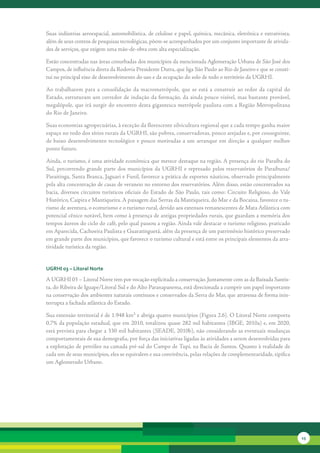 Suas	indústrias	aeroespacial,	automobilística,	de	celulose	e	papel,	química,	mecânica,	eletrônica	e	extrativista,	
além	de	seus	centros	de	pesquisas	tecnológicas,	põem-se	acompanhados	por	um	conjunto	importante	de	ativida-
des	de	serviços,	que	exigem	uma	mão-de-obra	com	alta	especialização.

Estão	concentradas	nas	áreas	conurbadas	dos	municípios	da	mencionada	Aglomeração	Urbana	de	São	José	dos	
Campos,	de	influência	direta	da	Rodovia	Presidente	Dutra,	que	liga	São	Paulo	ao	Rio	de	Janeiro	e	que	se	consti-
tui	no	principal	eixo	de	desenvolvimento	do	uso	e	da	ocupação	do	solo	de	todo	o	território	da	UGRHI.	

Ao	 trabalharem	 para	 a	 consolidação	 da	 macrometrópole,	 que	 se	 está	 a	 construir	 ao	 redor	 da	 capital	 do	
Estado,	estruturam	um	corredor	de	indução	da	formação,	da	ainda	pouco	visível,	mas	bastante	provável,	
megalópole,	que	irá	surgir	do	encontro	desta	gigantesca	metrópole	paulista	com	a	Região	Metropolitana	
do	Rio	de	Janeiro.	

Suas	economias	agropecuárias,	à	exceção	da	florescente	silvicultura	regional	que	a	cada	tempo	ganha	maior	
espa	 o	no	todo	dos	sítios	rurais	da	UGRHI,	são	pobres,	conservadoras,	pouco	arejadas	e,	por	conseguinte,	
     ç
de	 baixo	 desenvolvimento	 tecnológico	 e	 pouco	 motivadas	 a	 um	 arranque	 em	 direção	 a	 qualquer	 melhor	
ponto	futuro.	

Ainda,	o	turismo,	é	uma	atividade	econômica	que	merece	destaque	na	região.	A	presença	do	rio	Paraíba	do	
Sul,	 per	 orrendo	 grande	 parte	 dos	 municípios	 da	 UGRHI	 e	 represado	 pelos	 reservatórios	 de	 Paraibuna/
         c
Paraitinga,	Santa	Branca,	Jaguari	e	Funil,	favorece	a	prática	de	esportes	náuticos,	observado	principalmente	
pela	alta	con	 entração	de	casas	de	veraneio	no	entorno	dos	reservatórios.	Além	disso,	estão	concentrados	na	
               c
bacia,	 diversos	 circuitos	 turísticos	 oficiais	 do	 Estado	 de	 São	 Paulo,	 tais	 como:	 Circuito	 Religioso,	 do	Vale	
Histórico,	Caipira	e	Mantiqueira.	A	paisagem	das	Serras	da	Mantiqueira,	do	Mar	e	da	Bocaina,	favorece	o	tu-
rismo	de	aventura,	o	ecoturismo	e	o	turismo	rural,	devido	aos	extensos	remanescentes	de	Mata	Atlântica	com	
potencial	cênico	notá	 el,	bem	como	à	presença	de	antigas	propriedades	rurais,	que	guardam	a	memória	dos	
                        v
tempos	áureos	do	ciclo	do	café,	pelo	qual	passou	a	região.	Ainda	vale	destacar	o	turismo	religioso,	praticado	
em	Aparecida,	Cachoeira	Paulista	e	Guaratinguetá,	além	da	presença	de	um	patrimônio	histórico	preservado	
em	grande	parte	dos	muni	 ípios,	que	favorece	o	turismo	cultural	e	está	entre	os	principais	elementos	da	atra-
                              c
tividade	turística	da	região.


uGrHi 03 – litoral norte

A	UGRHI	03	–	Litoral	Norte	tem	por	vocação	explicitada	a	conservação.	Juntamente	com	as	da	Baixada	Santis-
ta,	do	Ribeira	de	Iguape/Litoral	Sul	e	do	Alto	Paranapanema,	está	direcionada	a	cumprir	um	papel	importante	
na	conservação	dos	ambientes	naturais	contínuos	e	conservados	da	Serra	do	Mar,	que	atravessa	de	forma	inin-
terrupta	a	fachada	atlântica	do	Estado.	

Sua	extensão	territorial	é	de	1.948	km²	e	abriga	quatro	municípios	(Figura	2.6).	O	Litoral	Norte	comporta	
0,7%	da	população	estadual,	que	em	2010,	totalizou	quase	282	mil	habitantes	(IBGE,	2010a)	e,	em	2020,	
está	prevista	para	chegar	a	330	mil	habitantes	(SEADE,	2010b),	não	considerando	as	eventuais	mudanças	
comportamentais	de	sua	demografia,	por	força	das	iniciativas	ligadas	às	atividades	a	serem	desenvolvidas	para	
a	exploração	de	petróleo	na	camada	pré-sal	do	Campo	de	Tupi,	na	Bacia	de	Santos.	Quanto	à	realidade	de	
cada	um	de	seus	municípios,	eles	se	equivalem	e	sua	convivência,	pelas	relações	de	complementaridade,	tipifica	
um	Aglomerado	Urbano.	




                                                                                                                              15
 