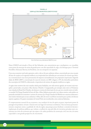 FiGura 2. 6
                                           uGrHi 03 e seus MunicíPios constitutivos




                                             Fonte: São Paulo (2005), elaborado por SMA/CPLA (2010)



     Nesta	UGRHI	está	situado	o	Porto	de	São	Sebastião,	com	características	que	o	predispõem	a	se	consolidar	
     como	ponto	de	atracação	de	navios	de	grande	porte	com	alta	capacidade	de	carga,	com	destaque	para	o	Terminal	
     Petrolífero	Almirante	Barroso,	da	Petrobrás,	com	seu	retroporto	em	expansão.

     Com	uma	economia	rural	nada	expressiva,	toda	a	vida	se	dá	num	ambiente	urbano	caracterizado	por	uma	voca	 ão	
                                                                                                                ç
     de	lazer	de	ocasião	ou	de	segunda	residência,	em	temporadas	bem	definidas	por	um	turismo	de	veraneio	que	domi-
     na	a	economia	local	e	traz	riscos	permanentes	de	impactos	socioambientais	com	proporções	importantes.	Segundo	
     dados	do	IBGE	(2007)	a	concentração	de	casas	de	veraneio,	em	2007,	chegava	a	47%	dos	domicílios	particulares	
     dos	municípios	da	UGRHI,	evidenciando	a	importância	do	turismo	de	segunda	residência	na	região.	

     A	região	reúne	atrativos	dos	mais	variados,	desde	praias	badaladas,	com	vida	noturna	agitada,	até	recantos	mais	tran-
     quilos	e	preservados,	com	praias	e	ilhas	desertas.	Ubatuba	e	Caraguatatuba,	por	exemplo,	estão	entre	os	30	destinos	
     mais	visitados	do	Brasil.	Em	Ubatuba,	vale	destacar	o	turismo	de	observação	de	aves,	que	tem	crescido	muito	em	âmbi-
     to	mundial.	No	Parque	Estadual	da	Serra	do	Mar,	a	Mata	Atlântica	preservada	é	um	valioso	atrativo,	onde	podem	ser	
     praticadas	atividades	de	ecoturismo	e	turismo	de	aventura.	Já	o	Parque	Estadual	de	Ilhabela	tem	natureza	exuberante	e	
     atrai	muitos	visitantes	para	as	suas	cachoeiras	e	trilhas,	além	de	reunir	os	atributos	necessários	para	a	prática	de	diversos	
     esportes	aquáticos.	Os	quatro	municípios	do	Litoral	Norte	são	reconhecidos	como	estâncias	balneárias.

     O	comportamento	sazonal	de	sua	economia	e	sua	condição	de	área	de	apoio	ao	porto,	importante	ponto	de	
     pas	 agem	de	produtos,	tornam	o	litoral	norte	um	lugar	de	incertezas	econômicas.	Tais	incertezas	permanen-
         s
     temente	conspiram	contra	a	qualidade	de	vida	da	região,	seja	porque	pouco	facilitam	a	tomada	de	decisão	e	
     implantação	de	políticas	públicas	que	venham	a	melhorá-la,	seja	pela	falta	de	iniciativas	privadas	mais	con-
     sistentes	nas	áreas	da	economia	que	não	sejam	a	da	cadeia	produtiva	da	construção	civil,	esta	sim,	de	muita	
     capacidade	e	com	grande	perspectiva	de	crescimento.	




16
 