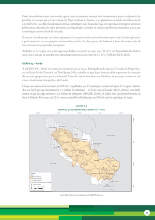Esses	desconfortos	estão	convivendo,	agora,	com	os	possíveis	avanços	dos	investimentos	para	a	exploração	do	
petróleo	na	camada	pré-sal	do	Campo	de	Tupi,	na	Bacia	de	Santos,	e	na	plataforma	marinha	de	influência	do	
Litoral	Norte.	Esse	fato	faz	da	região	um	local	estratégico	para	hospedar,	hoje,	um	esperado	contingente	de	novos	
profissionais	da	cadeia	do	setor	petroleiro,	acompanhados	de	todos	os	serviços	periféricos	necessários	para	a	sua	
acomodação	ao	novo	local	de	moradia.	

É	preciso	considerar	que	suas	áreas	apropriadas	à	ocupação	urbana	têm	dimensões	que	estão	limitadas	pelo	mar	
e	pela	montanha,	na	sua	porção	continental	ou	insular.	Em	boa	parte,	são	lindeiras	a	áreas	de	conservação	de	
meia	encosta,	inapropriadas	à	ocupação.	

Trabalha-se	na	região	com	uma	segurança	hídrica	invejável,	ou	seja,	seus	39	m³/s	de	disponibilidade	hídrica	
total,	têm	a	função	de	atender	uma	demanda	média	total	da	ordem	de	1,4	m³/s	(SMA/CRHi,	2010).	


uGrHi 04 – Pardo

A	UGRHI	04	–	Pardo	vive	o	mesmo	momento	que	as	bacias	hidrográficas	do	Sapucaí/Grande,	do	Mogi-Gua-
çu,	do	Baixo	Pardo/Grande	e	do	Tietê/Jacaré.	Nela,	trabalha-se	para	fazer	bem	sucedido	o	processo	de	transição	
da	vocação	agropecuária	para	a	industrial.	Com	ele,	vão-se	desenhar,	em	definitivo,	as	vocações	territoriais	das	
vinte	e	duas	bacias	hidrográficas	do	Estado.	

Ocupa	uma	extensão	de	território	de	8.993	km²,	espalhados	por	23	municípios,	conforme	Figura	2.7	a	seguir,	e	habita-
dos,	em	2010,	por	aproximadamente	1,1	milhão	de	habitantes	–	2,7%	do	total	do	Estado	(IBGE,	2010a).	Para	2020,	
estima-se	que	seja	algo	próximo	a	1,2	milhão	de	habitantes	(SEADE,	2010b).	A	cidade	pólo	do	desenvolvimento	da	
bacia	é	Ribeirão	Preto	que,	em	2010,	contava	com	605	mil	habitan	 es,	ou	55%	do	total	da	população	da	bacia.	
                                                                t

                                                       FiGura 2. 7
                                  uGrHi 04 e seus MunicíPios constitutivos




                                    Fonte: São Paulo (2005), elaborado por SMA/CPLA (2010)




                                                                                                                       17
 