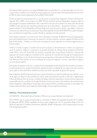 Seu	balanço	hídrico	apresenta	uma	disponibilidade	hídrica	total	de	44	m³/s	e	sua	demanda	algo	como	14	m³/s,	
     o	que	já	começa	a	tipificar	uma	situação	de	atenção	quanto	aos	recursos,	já	que	a	demanda	representa	pouco	mais	
     de	30%	da	vazão	mínima	registrada	na	bacia	(SMA/CRHi,	2010).	

     O	setor	primário	de	sua	economia	tem	na	cana-de-açúcar	seu	ponto	forte.	Segundo	o	Instituto	de	Economia	
     Agrícola	 (IEA,	 2009),	 só	 ela	 ocupava	 em	 2009,	 39%	 do	 território	 da	 bacia	 hidrográfica,	 enquanto	 todas	 as	
     suas	pastagens	ocupavam	emblemáticos	25%,	característica	esta	que	não	se	observa	na	maior	parte	das	demais	
     UGRHI,	onde	a	pecuária	tem	expressão	territorial	maior	que	a	das	culturas	–	temporárias	e	perenes	–,	mesmo	
     quando	somadas.	A	bacia	hidrográfica	do	Pardo	abriga	nove	usinas	de	açúcar	e	álcool,	o	que	explica	o	esforço	de	
     concentrar	nas	culturas	da	cana	a	maior	parte	da	produção	agrícola,	fazendo	da	UGRHI	04,	um	pólo	estratégico	
     para	a	produção	de	energia	limpa,	no	qual	o	Estado	se	empenha	com	toda	convicção.	

     Com	relação	ao	segundo	e	ao	terceiro	setor,	merece	destaque	o	município	de	Ribeirão	Preto,	que	abriga	grande	
     parte	dos	estabelecimentos	industriais,	de	comércio	e	serviços	existentes	na	bacia,	seguidos	de	Mococa,	São	
     José	do	Rio	Pardo	e	Tambaú,	os	outros	três	municípios	de	maior	expressão	na	economia	regional	para	os	
     setores	citados.

     Verifica-se	ainda	na	região,	a	existência	de	um	potencial	para	o	desenvolvimento	turístico	nos	segmentos	
     rural,	 de	 aventura,	 religioso	 e	 ecoturismo.	As	 grandes	 fazendas	 de	 café	 que	 foram	 prósperas	 no	 final	 do	
     século	 XIX	 e	 início	 do	 século	 XX	 são	 atrativos	 de	 grande	 valor	 arquitetônico,	 histórico	 e	 cultural.	 No	
     segmento	do	turismo	religioso,	o	Caminho	da	Fé,	inspirado	no	Caminho	de	Santiago	de	Compostela,	foi	
     criado	em	2003	para	servir	de	apoio	às	pessoas	que	peregrinam	ao	Santuário	de	Nossa	Senhora	de	Apare-
     cida.	Ribeirão	Preto	destaca-se	com	a	realização	de	turismo	de	negócios	e	eventos,	especialmente	ligados	
     ao	setor	sucroenergético.	

     Este	quadro	de	situação	revela,	sim,	a	condição	da	bacia	hidrográfica	do	Rio	Pardo	de	estar	vivendo	um	mo	 ento	
                                                                                                              m
     em	que	transita	de	uma	vocação	marcadamente	agropecuária	para	a	realidade	de	uma	região	com	uma	economia	
     que	se	apóia	na	força	do	binômio	indústria/serviços,	com	maior	capacidade	de	geração	de	riquezas.	

     Essa	mudança	de	perfil	é	importante	para	que	se	possa	caracterizar	os	impactos	ambientais	que	venham	a	ocor-
     rer	de	agora	em	diante.	E	essas	mudanças	se	fazem	ainda	mais	presentes	quando	se	sabe	que	a	Aglomeração	
     Urbana	de	Ribeirão	Preto	já	ostenta	a	condição	de	abrigar	iniciativas	importantes,	economicamente	expressivas	
     e	gerencialmente	bem	sucedidas,	de	Arranjos	Produtivos	Locais,	tais	como	os	das	indústrias	de	instrumentação	
     médico-hospitalar	e	odontológicos,	de	precisão	e	de	automação.	Porém,	este	esforço	por	fazer-se	uma	região	com	
     vocação	industrial	esbarra	numa	segurança	hídrica	frágil,	como	já	citado	anteriormente.


     uGrHi 05 – Piracicaba/capivari/Jundiaí

     A	UGRHI	05	–	Piracicaba/Capivari/Jundiaí,	o	PCJ,	tem	sua	vocação	definida	como	industrial.	

     Os	14.178	km²	que	seu	espaço	territorial	abarca,	continham,	em	2010,	uma	população	da	ordem	de	5,1	mi	hões	
                                                                                                          l
     de	habitantes	(IBGE,	2010a),	espalhada,	de	forma	muito	desigual,	por	seus	57	municípios	(Figura	2.8).	Em	
     2020,	são	esperados	5,7	milhões	de	habitantes	(SEADE,	2010b).	Atualmente,	o	PCJ	comporta	pouco	mais	de	
     12%	da	população	paulista.




18
 