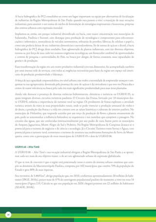 A	bacia	hidrográfica	do	PCJ	consolidou-se	como	um	lugar	importante	na	opção	por	alternativas	de	localização	
     de	indústrias	da	Região	Metropolitana	de	São	Paulo,	quando	esta	passou	a	viver	a	transição	de	suas	vocações	
     industriais,	para	assumir	o	seu	status	de	núcleo	de	formulação	de	estratégias	empresariais	e	financeiras,	próprias	
     dos	centros	urbanos	com	expressão	mundial.	

     Implantou-se,	então,	um	parque	industrial	diversificado	na	bacia,	com	maior	concentração	nos	municípios	de	
     Indaiatuba,	Paulínia	e	Sumaré,	com	destaque	para	produção	de	tecnologias	e	componentes	para	telecomuni-
     cações	e	informática,	montadoras	de	veículos	automotivos,	refinarias	de	petróleo,	fábricas	de	celulose	e	papel	e,	
     como	não	poderia	deixar	de	ser,	indústrias	alimentícias	e	sucroalcooleiras.	Só	de	usinas	de	açúcar	e	álcool,	a	bacia	
     hidrográfica	do	PCJ	abriga	doze	unidades.	Este	aglomerado	de	plantas	industriais,	com	tão	diversos	objetivos,	
     tornou-se,	por	força	de	suas	cada	vez	maiores	exigências	tecnológicas,	um	fornecedor	confiável	de	oportunidades	
     a	centros	de	pesquisa	e	universidades	do	País,	na	busca	por	alargar,	de	forma	constante,	suas	capacidades	de	
     gestão	e	de	produção.	

     Essa	transformação	da	região	em	um	centro	produtivo	industrial	com	tais	dimensões,	foi	acompanhada	também	
     por	uma	imensa	rede	de	serviços,	com	todas	as	exigências	necessárias	para	fazer	da	região	um	espaço	sul-ameri-
     cano	de	produção,	produtividade	e	liderança.	

     A	força	de	sua	capacidade	empreendedora,	em	nível	urbano,	não	rouba	a	necessidade	de	empreender	avanços	e	con-
     quistas	na	sua	agropecuária,	dominada	pela	presença	da	cana-de-açúcar	e	da	citricultura	e	que	tem	em	Piracicaba	o	
     centro	de	maior	relevância	na	busca	pela	cada	vez	mais	significativa	produtividade	para	suas	áreas	plantadas.	

     Ainda	vale	destacar	a	presença	de	diversas	estâncias	hidrominerais,	climáticas	e	turísticas	na	UGRHI	05,	as	
     quais	integram	diversos	circuitos	turísticos	paulistas.	O	Circuito	das	Frutas,	formado	por	10	municípios	des-
     ta	UGRHI,	enfatiza	a	importância	do	turismo	rural	na	região.	Os	produtores	de	frutas	exploram	a	atividade	
     turísti	 a	através	da	visita	às	suas	propriedades	rurais,	onde	se	pode	vivenciar	a	produção	artesanal	do	vinho	e	
            c
     de	doces,	a	produção	das	frutas	e	a	vida	em	contato	com	as	raízes	históricas	e	culturais	do	interior	paulista.	No	
     município	de	Holambra,	que	responde	sozinho	por	um	terço	da	produção	de	flores	e	plantas	ornamentais	do	
     país,	pode-se	testemunhar	a	influência	holandesa	na	arquitetura	e	nos	moinhos	que	compõem	a	paisagem.	No	
     circuito	das	águas,	que	são	conhecidas	internacionalmente	por	seu	poder	de	cura,	fazem	parte	os	municípios	
     de	Amparo,	Jaguariúna,	Monte	Alegre	do	Sul	e	Pedreira.	Na	Região	Metropolitana	de	Campinas	destaca-se	o	
     potencial	para	o	turismo	de	negócios	e	de	ciência	e	tecnologia.	Já	o	Circuito	Turístico	entre	Serras	e	Águas,	com	
     potencial	para	o	turismo	rural,	ecoturismo	e	turismo	de	aventura	nas	exuberantes	formações	da	Serra	da	Manti-
     queira,	conta	com	a	participação	de	onze	municípios	da	UGRHI	05	e	dois	da	UGRHI	06.


     uGrHi 06 – alto tietê

     A	UGRHI	06	–	Alto	Tietê	e	sua	vocação	industrial	obrigam	a	Região	Metropolitana	de	São	Paulo	a	se	aproxi-
     mar	cada	vez	mais	de	seu	objetivo	maior:	o	de	ser	um	aglomerado	urbano	de	expressão	globalizada.

     O	que	se	tem	de	concreto	é	que	a	região	está	posicionada	como	o	centro	do	sistema	urbano	contínuo	que	com-
     põe	os	domínios	da	Macrometrópole	Paulista,	composta	por	102	municípios,	que	contêm	70%	da	população	do	
     Estado	e	gera	80%	de	suas	riquezas.

     Seu	território,	de	5.868	km²,	abriga	população	que,	em	2010,	conformou	aproximadamente	20	milhões	de	habi-
     tantes	(IBGE,	2010a),	pouco	mais	de	47%	do	contingente	populacional	paulista	do	momento,	a	viver	em	seus	34	
     municípios	(Figura	2.9).	Calcula-se	que	sua	população	em	2020,	chegará	próximo	aos	22	milhões	de	habitantes	
     (SEADE,	2010b).




20
 