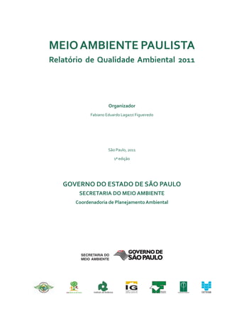 Meio aMbiente Paulista
relatório de Qualidade ambiental 2011




                             organizador
            Fabiano Eduardo Lagazzi Figueiredo




                            São Paulo, 2011

                                     1ª edição




   Governo do estado de são Paulo
       secretaria do Meio aMbiente
      coordenadoria de Planejamento ambiental




                                                 INSTITUTO
             Instituto de Botânica               FLORESTAL
 
