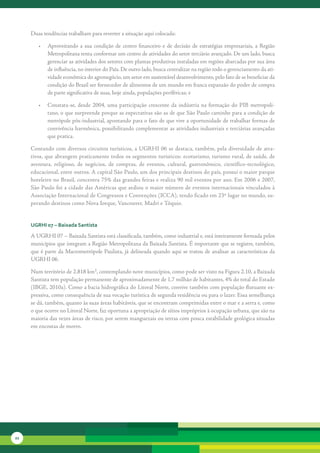 Duas	tendências	trabalham	para	reverter	a	situação	aqui	colocada:	

        •	 Aproveitando	 a	 sua	 condição	 de	 centro	 financeiro	 e	 de	 decisão	 de	 estratégias	 empresariais,	 a	 Região	
           Metropolitana	tenta	conformar	um	centro	de	atividades	do	setor	terciário	avançado.	De	um	lado,	busca	
           gerenciar	as	atividades	dos	setores	com	plantas	produtivas	instaladas	em	regiões	abarcadas	por	sua	área	
           de	influência,	no	interior	do	País.	De	outro	lado,	busca	centralizar	na	região	todo	o	gerenciamento	da	ati-
           vidade	econômica	do	agronegócio,	um	setor	em	sustentável	desenvolvimento,	pelo	fato	de	se	beneficiar	da	
           condição	do	Brasil	ser	fornecedor	de	alimentos	de	um	mundo	em	franca	expansão	do	poder	de	compra	
           de	parte	significativa	de	suas,	hoje	ainda,	populações	periféricas;	e	

        •	 Constata-se,	 desde	 2004,	 uma	 participação	 crescente	 da	 indústria	 na	 formação	 do	 PIB	 metropoli-
           tano,	o	que	surpreende	porque	as	expectativas	são	as	de	que	São	Paulo	caminhe	para	a	condição	de	
           metrópole	pós-industrial,	apontando	para	o	fato	de	que	vive	a	oportunidade	de	trabalhar	formas	de	
           convivência	harmônica,	possibilitando	complementar	as	atividades	industriais	e	terciárias	avançadas	
           que	pratica.	

     Contando	com	diversos	circuitos	turísticos,	a	UGRHI	06	se	destaca,	também,	pela	diversidade	de	atra-
     tivos,	que	abrangem	praticamente	todos	os	segmentos	turísticos:	ecoturismo,	turismo	rural,	de	saúde,	de	
     aventura,	 religioso,	 de	 negó	 ios,	 de	 compras,	 de	 eventos,	 cultural,	 gastronômico,	 científico-tecnológico,	
                                    c
     educacional,	entre	outros.	A	capital	São	Paulo,	um	dos	principais	destinos	do	país,	possui	o	maior	parque	
     hoteleiro	no	Brasil,	concentra	75%	das	grandes	feiras	e	realiza	90	mil	eventos	por	ano.	Em	2006	e	2007,	
     São	Paulo	foi	a	cidade	das	Américas	que	sediou	o	maior	número	de	eventos	internacionais	vinculados	à	
     Associação	Internacional	de	Congressos	e	Convenções	(ICCA),	tendo	ficado	em	23º	lugar	no	mundo,	su-
     perando	destinos	como	Nova	Iorque,	Vancouver,	Madri	e	Tóquio.


     uGrHi 07 – baixada santista

     A	UGRHI	07	–	Baixada	Santista	está	classificada,	também,	como	industrial	e,	está	inteiramente	formada	pelos	
     municípios	que	integram	a	Região	Metropolitana	da	Baixada	Santista.	É	importante	que	se	registre,	também,	
     que	é	parte	da	Macrometrópole	Paulista,	já	delineada	quando	aqui	se	tratou	de	analisar	as	características	da	
     UGRHI	06.

     Num	território	de	2.818	km²,	contemplando	nove	municípios,	como	pode	ser	visto	na	Figura	2.10,	a	Baixada	
     Santista	tem	população	permanente	de	aproximadamente	de	1,7	milhão	de	habitantes,	4%	do	total	do	Estado	
     (IBGE,	2010a).	Como	a	bacia	hidrográfica	do	Litoral	Norte,	convive	também	com	população	flutuante	ex-
     pressiva,	como	consequência	de	sua	vocação	turís	 ica	de	segunda	residência	ou	para	o	lazer.	Essa	semelhança	
                                                      t
     se	dá,	também,	quanto	às	suas	áreas	habitáveis,	que	se	encontram	comprimidas	entre	o	mar	e	a	serra	e,	como	
     o	que	ocorre	no	Litoral	Norte,	faz	oportuna	a	apropriação	de	sítios	impróprios	à	ocupação	urbana,	que	são	na	
     maioria	das	vezes	áreas	de	risco,	por	serem	manguezais	ou	terras	com	pouca	estabilidade	geológica	situadas	
     em	encostas	de	morro.	




22
 