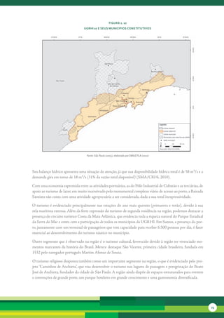 FiGura 2. 10
                                  uGrHi 07 e seus MunicíPios constitutivos




                                   Fonte: São Paulo (2005), elaborado por SMA/CPLA (2010)




Seu	balanço	hídrico	apresenta	uma	situação	de	atenção,	já	que	sua	disponibilidade	hídrica	total	é	de	58	m³/s	e	a	
demanda	gira	em	torno	de	18	m³/s	(31%	da	vazão	total	disponível)	(SMA/CRHi,	2010).	

Com	uma	economia	espremida	entre	as	atividades	portuárias,	as	do	Pólo	Industrial	de	Cubatão	e	as	terciárias,	de	
apoio	ao	turismo	de	lazer,	em	muito	incentivado	pelo	monumental	complexo	viário	de	acesso	ao	porto,	a	Baixada	
Santista	não	conta	com	uma	atividade	agropecuária	a	ser	considerada,	dada	a	sua	total	inexpressividade.	

O	turismo	é	evidenciado	principalmente	nas	estações	do	ano	mais	quentes	(primavera	e	verão),	devido	à	sua	
orla	marítima	extensa.	Além	da	forte	expressão	do	turismo	de	segunda	residência	na	região,	podemos	destacar	a	
presença	do	circuito	turístico	Costa	da	Mata	Atlântica,	que	evidencia	toda	a	riqueza	natural	do	Parque	Estadual	
da	Serra	do	Mar	e	conta	com	a	participação	de	todos	os	municípios	da	UGRHI.	Em	Santos,	a	presença	do	por-
to,	juntamente	com	um	terminal	de	passageiros	que	tem	capacidade	para	receber	6.500	pessoas	por	dia,	é	fator	
essencial	ao	desenvolvi	 ento	do	turismo	náutico	no	município.	
                       m

Outro	segmento	que	é	observado	na	região	é	o	turismo	cultural,	favorecido	devido	à	região	ter	vivenciado	mo-
mentos	marcantes	da	história	do	Brasil.	Merece	destaque	São	Vicente,	primeira	cidade	brasileira,	fundada	em	
1532	pelo	navegador	português	Martim	Afonso	de	Sousa.	

O	turismo	religioso	desponta	também	como	um	importante	segmento	na	região,	o	que	é	evidenciado	pelo	pro-
jeto	“Caminhos	de	Anchieta”,	que	visa	desenvolver	o	turismo	nos	lugares	de	passagem	e	peregrinação	do	Beato	
José	de	Anchieta,	fundador	da	cidade	de	São	Paulo.	A	região	ainda	dispõe	de	espaços	estruturados	para	eventos	
e	convenções	de	grande	porte,	um	parque	hoteleiro	em	grande	crescimento	e	uma	gastronomia	diversificada.	




                                                                                                                    23
 