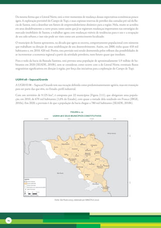 Da	mesma	forma	que	o	Litoral	Norte,	está	a	viver	momentos	de	mudança	dessas	expectativas	econômicas	pouco	
     ágeis.	A	exploração	previsível	do	Campo	de	Tupi,	e	suas	copiosas	reservas	de	petróleo	das	camadas	pré-sal	da	Ba-
     cia	de	Santos,	está	a	desenhar	um	futuro	de	empreendedorismo	dinâmico	para	a	região.	Nela,	muito	se	acredita	
     em	seus	desdobramento	a	curto	prazo,	tanto	assim	que	já	se	registram	mudanças	importantes	nas	estratégias	do	
     mercado	imobiliário	de	Santos,	a	trabalhar	agora	com	mudanças	visíveis	de	tendências	para	o	uso	e	a	ocupação	
     de	seu	solo	urbano,	e	isso	não	pode	ser	visto	como	um	acontecimento	localizado.	

     O	município	de	Santos	apresentou,	na	década	que	agora	se	encerra,	comportamento	populacional	com	números	
     que	trabalham	na	direção	de	uma	estabilização	de	seu	desenvolvimento.	Assim,	em	2000,	tinha	quase	418	mil	
     habitan	 es	e,	em	2010,	420	mil.	Porém,	esta	previsão	está	sendo	desmentida	pelos	reflexos	das	possibilidades	de	
             t
     se	incrementar	a	economia	regional	a	partir	da	atividade	petroleira,	num	futuro	quase	que	imediato.

     Para	o	todo	da	bacia	da	Baixada	Santista,	está	prevista	uma	população	de	aproximadamente	1,9	milhão	de	ha-
     bitantes	em	2020	(SEADE,	2010b),	sem	se	considerar,	como	ocorre	com	a	do	Litoral	Norte,	eventuais	fluxos	
     migra	 órios	significativos	em	direção	à	região,	por	força	das	iniciativas	para	a	exploração	do	Campo	de	Tupi.
           t


     uGrHi 08 – sapucaí/Grande

     A	UGRHI	08	–	Sapucaí/Grande	tem	sua	vocação	definida	como	predominantemente	agrária,	mas	em	transição	
     para	ser	parte	das	que	têm,	no	Estado,	perfil	industrial.	

     Com	um	território	de	9.125	km²,	é	composta	por	22	municípios	(Figura	2.11),	que	abrigavam	uma	popula-
     ção,	em	2010,	de	670	mil	habitantes	(1,6%	do	Estado),	com	quase	a	metade	dela	residindo	em	Franca	(IBGE,	
     2010a).	Em	2020,	a	previsão	é	de	que	a	população	da	bacia	chegue	a	780	mil	habitantes	(SEADE,	2010b).

                                                           FiGura 2. 11
                                       uGrHi 08 e seus MunicíPios constitutivos




                                        Fonte: São Paulo (2005), elaborado por SMA/CPLA (2010)




24
 