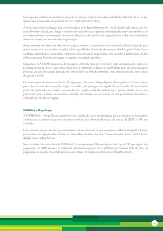 Sua	segurança	hídrica	se	mostra	em	situação	de	relativo	conforto.	Sua	disponibilidade	total	é	de	46	m³/s,	en-
quanto	que	a	demanda	está	próxima	de	5	m³/s	(SMA/CRHi,	2010).	

A	tendência	à	industrialização	que	se	verifica,	dá-se	pelo	desenvolvimento	do	Pólo	Calçadista	de	Franca,	um	Ar-
ranjo	Produtivo	Local,	que	abriga	o	conjunto	de	suas	fábricas,	as	plantas	industriais	das	empresas	periféricas	de	
seus	fornecedores	e	as	instituições	destinadas	à	formação	de	mão-de-obra	especializada,	todas	essas	instituições	
voltadas	a	suprir	suas	necessidades	de	produção.	

Seus	mentores	têm	hoje,	um	objetivo	estratégico:	superar	a	concorrência	internacional,	imbatível	quando	para	
suprir	o	mercado	de	calçados	de	média	e	baixa	qualidades,	dominado	de	maneira	absoluta	pela	China.	Resta	
ao	Brasil,	assim,	buscar	capacidade	competitiva	nos	mercados	de	produtos	com	desenho	e	acabamento	de	alta	
sofisticação,	uma	fronteira	nova	para	os	negócios	do	calçado	brasileiro.	

Segundo	o	IEA	(2009),	suas	áreas	de	pastagem,	cobrindo	cerca	de	2	mil	km²,	estão	destinadas,	em	especial,	à	
pecuária	bovina	de	corte,	o	que	representou	22%	do	território	da	Bacia	em	2009.	Estas	áreas	são	supera	 as	pela	
                                                                                                      d
presença	da	cana-de-açúcar,	plantada	em	4,6	mil	km²,	ou	50%	do	território,	onde	estão	localizadas	oito	usinas	
de	açúcar	e	álcool.	

Os	municípios	de	Aramina,	Buritizal,	Igarapava,	Ituverava,	Miguelópolis,	Pedregulho	e	Rifaina	fazem	
parte	do	Circuito	Turístico	dos	Lagos,	marcado	pela	paisagem	da	região	do	rio	Grande.	O	ecoturismo	
pode	 ser	 praticado	 nas	 matas	 preservadas	 da	 região,	 onde	 há	 cachoeiras	 e	 grutas.	 Ainda	 existe	 um	
potencial	 para	 a	 prática	 do	 turis	 o	 cultural,	 em	 função	 da	 existência	 de	 um	 patrimônio	 histórico	 e	
                                      m
cultural	preservado	na	região.



uGrHi 09 – Mogi-Guaçu

A	UGRHI	09	–	Mogi-Guaçu	também	está	classificada	como	em	transição	para	a	condição	de	industrial,	
embora	suas	características	estejam,	nesse	sentido,	mais	bem	explicitadas	do	que	as	da	UGRHI	08,	por	
exemplo.	

Um	conjunto	importante	de	seus	municípios	está	listado	entre	os	que	compõem	a	Macrometrópole	Paulista,	
pertencentes	 ao	 Aglomerado	 Urbano	 de	 Piracicaba-Limeira.	 São	 eles:	 Araras,	 Conchal,	 Estiva	 Gerbi,	 Leme,	
Mogi	Guaçu	e	Mogi	Mirim.	

Seu	território	cobre	uma	área	de	15.004	km²	e	é	composto	por	38	municípios,	vide	Figura	2.12	que	segue.	Sua	
população,	em	2010,	era	de	1,5	milhão	de	habitantes,	segundo	IBGE	(2010a),	perfazendo	3,5%	do	total	da	
população	do	Estado.	Em	2020,	prevê-se	que	tenha	1,6	milhão	de	habitantes	(SEADE,	2010b).




                                                                                                                       25
 