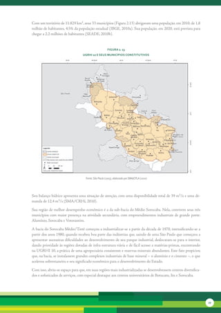 Com	um	território	de	11.829	km²,	seus	33	municípios	(Figura	2.13)	abrigavam	uma	população,	em	2010,	de	1,8	
milhão	de	habitantes,	4,5%	da	população	estadual	(IBGE,	2010a).	Sua	popu	ação,	em	2020,	está	prevista	para	
                                                                          l
chegar	a	2,2	milhões	de	habitantes	(SEADE,	2010b).


                                                      FiGura 2. 13
                                 uGrHi 10 e seus MunicíPios constitutivos




                                   Fonte: São Paulo (2005), elaborado por SMA/CPLA (2010)




Seu	balanço	hídrico	apresenta	uma	situação	de	atenção,	com	uma	disponibilidade	total	de	39	m³/s	e	uma	de-
manda	de	12,4	m³/s	(SMA/CRHi,	2010).	

Sua	região	de	melhor	desempenho	econômico	é	a	da	sub-bacia	do	Médio	Sorocaba.	Nela,	convivem	seus	três	
municípios	com	maior	presença	na	atividade	secundária,	com	empreendimentos	industriais	de	grande	porte:	
Alumínio,	Sorocaba	e	Votorantim.	

A	bacia	do	Sorocaba	Médio/Tietê	começou	a	industrializar-se	a	partir	da	década	de	1970,	intensifi	 ando-se	a	
                                                                                                     c
partir	dos	anos	1980,	quando	recebeu	boa	parte	das	indústrias	que,	saindo	de	uma	São	Paulo	que	começava	a	
apresentar	sucessivas	dificuldades	ao	desenvolvimento	de	seu	parque	industrial,	deslocaram-se	para	o	interior,	
dando	prioridade	às	regiões	dotadas	de	infra-estrutura	viária	e	de	fácil	acesso	a	matérias-primas,	en	 ontrando	
                                                                                                     c
na	UGRHI	10,	a	prática	de	uma	agropecuária	consistente	e	reservas	minerais	abundantes.	Este	fato	propiciou	
que,	na	bacia,	se	instalassem	grandes	complexos	industriais	de	base	mineral	–	o	alumínio	e	o	cimento	–,	o	que	
acelerou	sobremaneira	o	seu	significado	econômico	para	o	desenvolvimento	do	Estado.	

Com	isso,	abriu-se	espaço	para	que,	em	suas	regiões	mais	industrializadas	se	desenvolvessem	centros	diversifica-
dos	e	sofisticados	de	serviços,	com	especial	destaque	aos	centros	universitários	de	Botucatu,	Itu	e	Sorocaba.	




                                                                                                                   27
 