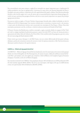 Em	concomitância	com	esses	avanços,	a	região	foi	se	tornando	um	espaço	importante	para	a	implantação	de	
     cadeias	produtivas	com	base	na	agropecuária.	A	presença	de	vastas	áreas	com	florestas	plantadas	de	Pinus	e	
     Eucalipto,	serve	para	sinalizar	a	importância	do	setor	agroindustrial	de	papel	e	celulose.	Suas	florestas	plantadas	
     dividem	o	solo	rural	da	região	com	a	cana-de-açúcar,	que	vai	assumindo	partes	importantes	dessas	paragens,	fa-
     zendo	com	que	a	presença	das	pastagens	diminua,	mas	não	se	torne	menos	importante	nos	espaços	de	produção	
     agropecuária	da	bacia.	

     Encontra-se	ainda	na	região,	o	Circuito	Turístico	Itupararanga,	formado	pelas	cidades	localizadas	na	área	de	
     influência	da	APA	de	Itupararanga.	Com	atrativos	voltados	para	o	ecoturismo,	o	turismo	rural	e	o	de	aventura,	
     a	maior	parte	da	infraestrutura	turística	está	concentrada	nos	municípios	de	São	Roque	e	Ibiúna.	Estes	dois	
     municípios,	juntamente	com	Itu,	receberam	o	título	de	estâncias	turísticas	do	Estado	de	São	Paulo.	

     O	Roteiro	Turístico	dos	Bandeirantes,	também	contempla	a	região,	reunindo	cidades	às	margens	do	Rio	Tietê,	
     por	onde	as	antigas	expedições	bandeirantes	passaram	a	partir	do	século	XVI,	em	busca	de	metais	preciosos	e	
     apresamento	de	índios.	Além	de	Cabreúva,	Itu,	Porto	Feliz	e	Tietê,	também	inclui	Araçariguama,	que	tem	a	mina	
     de	ouro	mais	antiga	do	Brasil,	datada	de	1605.	

     Outro	roteiro	que	merece	destaque	é	o	do	Pólo	Cuesta,	com	seu	cenário	diferenciado	de	formações	rochosas,	
     ideal	para	a	prática	de	ecoturismo,	turismo	de	aventura	e	rural.	As	represas	existentes	e	o	Rio	Tietê	são	elementos	
     ideais	para	a	prática	da	pesca	e	de	esportes	náuticos.



     uGrHi 11 – ribeira de iguape/litoral sul
     A	UGRHI	11	–	Ribeira	de	Iguape/Litoral	Sul	está	classificada	como	de	conservação,	entre	outras	razões	porque	
     divide	com	a	bacia	hidrográfica	do	Alto	Paranapanema,	de	mesma	vocação,	a	defesa	da	ambiência	natural	da	Ser-
     ra	do	Mar	e,	por	própria	conta,	das	regiões	que	compõem	o	Vale	do	Ribeira	e	do	Complexo	Lagunar	Estua	 ino	
                                                                                                              r
     de	Iguape	e	Cananéia,	na	foz	do	rio	Ribeira	de	Iguape.	

     Sua	extensão	territorial	é	de	17.068	km².	Sua	população	alcançou	365	mil	habitantes	em	2010,	perfazendo	0,9%	
     do	total	estadual,	segundo	IBGE	(2010a).	São	23	os	seus	municípios,	vide	Figura	2.14,	que	em	2020	deverão	
     contar	com	aproximados	420	mil	habitantes	(SEADE,	2010b).




28
 