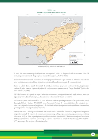 FiGura 2. 14
                                  uGrHi 11 e seus MunicíPios constitutivos




                                    Fonte: São Paulo (2005), elaborado por SMA/CPLA (2010)




A	bacia	vive	uma	despreocupada	relação	com	sua	segurança	hídrica.	A	disponibilidade	hídrica	total	é	de	229	
m³/s,	enquanto	a	demanda	chega	a	pouco	mais	de	3	m³/s	(SMA/CRHi,	2010).	

Sua	economia	tem	atividade	secundária	de	muito	pequena	expressão,	o	que	também	se	reflete	na	atividade	do	
setor	terciário,	o	de	serviços.	Já	sua	atividade	primária	está	baseada	na	produção	de	banana	e	de	chá.	

Existe	na	UGRHI	uma	grande	diversidade	de	atividades	turísticas	que	podem	ser	desenvolvidas,	da	prática	de	
turismo	de	sol	e	praia	no	Lagamar	à	prática	do	espeleoturismo	nas	cavernas	do	Parque	Estadual	Turístico	do	
Alto	Ribeira	(PETAR).	

No	Pólo	Turístico	de	Lagamar,	os	lagos	à	beira-mar	formam	uma	paisagem	diferenciada,	onde	pode	ser	praticada	
a	pesca	esportiva.	Em	Ilha	Comprida,	dunas	e	zonas	balneares	se	destacam	no	cenário.	

No	Vale	do	Ribeira,	a	biodiversidade	da	Mata	Atlântica,	tombada	pela	Organização	das	Nações	Unidas	para	a	
Educação,	Ciência	e	Cultura	(UNESCO)	como	Patrimônio	Natural	da	Humanidade	é	um	dos	principais	atra-
tivos.	Os	Parques	Estaduais	de	Jacupiranga	e	da	Ilha	do	Cardoso	são	representantes	desse	bioma	e	apresentam	
grande	potencial	para	a	prática	do	ecoturismo.

O	Vale	do	Ribeira	é	uma	região	considerada	por	muitos	como	o	paraíso	dos	ecoturistas,	por	possibilitar	a	prática	
de	grande	variedade	de	esportes	de	aventura,	como	canyoning,	rafting,	rapel,	cascading,	espeleoturismo,	trekking,	
bóia-cross,	etc.	Já	os	sítios	arqueológicos,	quilombos,	artesanato,	gastronomia	e	bens	tombados	pelo	Conselho	de	
Defesa	do	Patrimônio	Histórico	Arqueológico,	Artístico	e	Turístico	do	Estado	de	São	Paulo	(CONDEPHA-
AT)	fazem	parte	dos	atrativos	culturais	da	região.




                                                                                                                     29
 