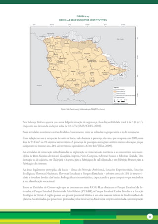 FiGura 2. 17
                                 uGrHi 14 e seus MunicíPios constitutivos




                                   Fonte: São Paulo (2005), elaborado por SMA/CPLA (2010)




Seu	balanço	hídrico	aponta	para	uma	folgada	situação	de	segurança.	Sua	disponibilidade	total	é	de	114	m³/s,	
enquanto	sua	demanda	anda	por	volta	de	10	m³/s	(SMA/CRHi,	2010).	

Suas	atividades	econômicas	estão	divididas,	basicamente,	entre	as	voltadas	à	agropecuária	e	às	de	mineração.	

Com	relação	ao	uso	e	ocupação	do	solo	na	bacia,	vale	destacar	a	presença	da	cana,	que	ocupava,	em	2009,	uma	
área	de	911	km²	ou	4%	do	total	do	território.	A	presença	de	pastagens	na	região	também	merece	destaque,	já	que	
ocupavam	no	mesmo	ano,	28%	do	território,	equivalente	a	6.300	km²	(IEA,	2009).	

As	atividades	de	mineração	estão	baseadas	na	exploração	de	minerais	não	metálicos	e	se	concentram	nos	muni-
cípios	de	Bom	Sucesso	de	Itararé,	Guapiara,	Itapeva,	Nova	Campina,	Ribeirão	Branco	e	Ribeirão	Grande.	Têm	
destaque	as	de	calcário,	em	Guapiara	e	Itapeva,	para	a	fabricação	de	cal	hidratada,	e	em	Ribeirão	Branco	para	a	
fabricação	de	cimento.	

As	áreas	legalmente	protegidas	da	Bacia	–	Áreas	de	Proteção	Ambiental,	Estações	Experimentais,	Estações	
Eco	ógicas,	Florestas	Nacionais,	Florestas	Estaduais	e	Parques	Estaduais	–	cobrem	cerca	de	15%	de	seu	terri-
    l
tório	e	invadem	bordas	das	bacias	hidrográficas	circunvizinhas,	capacitando-a	para	cumprir	o	que	estabelece	
a	sua	classificação	vocacional.	

Entre	as	Unidades	de	Conservação	que	se	concentram	nesta	UGRHI,	se	destacam	o	Parque	Estadual	de	In-
tervales,	o	Parque	Estadual	Turístico	do	Alto	Ribeira	(PETAR),	o	Parque	Estadual	Carlos	Botelho	e	a	Estação	
Ecológica	de	Xituê.	A	região	possui	um	grande	potencial	hídrico	e	um	dos	maiores	índices	de	biodiversidade	do	
planeta.	As	atividades	que	podem	ser	praticadas	pelos	turistas	vão	desde	uma	simples	caminhada	e	contemplação	




                                                                                                                   33
 