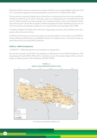 Seu	balanço	hídrico	mostra-se	na	posse	de	uma	situação	confortável,	com	sua	disponibilidade	total	sendo	de	40	
     m³/s	e	sua	demanda	registrando	um	nível	aproximado	de	consumo	de	8	m³/s	(SMA/CRHi,	2010).	

     Na	sua	economia,	as	questões	da	agropecuária	se	desenvolvem	na	maior	porção	de	suas	áreas	rurais,	apoiadas	nas	
     atividades	do	cultivo	da	cana-de-açúcar	e	da	laranja	e	criação,	em	escala	preponderante,	de	rebanhos	bovinos.	São	
     partes	de	cadeias	produtivas	que	buscam	agregar	valor	a	produtos	primários.	Assim,	estão	instaladas	na	ba	 ia,	
                                                                                                                   c
     nove	usinas	de	açúcar	e	álcool,	além	de	algumas	unidades	esmagadoras	de	laranja	e	frigoríficos	de	porte.	Cerca	de	
     31%	da	área	da	bacia	está	destinada	ao	plantio	da	cana,	enquanto	26%	a	áreas	de	pastagens	(IEA,	2009).	

     As	cidades	de	Itápolis,	Lins,	Matão,	Novo	Horizonte	e	Taquaritinga	concentram	a	força	industrial	e,	por	conse-
     quência,	a	força	dos	serviços	da	bacia.

     A	Hidrovia	Tietê-Paraná	é	um	atrativo	potencial	para	que	seja	desenvolvido	o	turismo	náutico	nesta	UGRHI.	A	
     Estância	Hidromineral	Ibirá	oferece	a	possibilidade	da	prática	de	atividades	de	lazer	e	de	turismo	de	saúde,	nas	
     fontes	hidrominerais	com	propriedades	terapêuticas.


     uGrHi 17 – Médio Paranapanema

     A	UGRHI	17	–	Médio	Paranapanema	está	classificada	como	agropecuária.	

     Sua	extensão	territorial	é	de	16.749	km².	Sua	população,	em	2010,	girava	em	torno	de	666	mil	habitantes,	1,6%	
     da	população	do	Estado	(IBGE,	2010a).	Eles	se	acomodam	em	seus	42	municípios	(Figura	2.20),	que	deverão	
     abrigar,	em	2020,	presumíveis	750	mil	habitantes	(SEADE,	2010b).


                                                            FiGura 2. 20
                                       uGrHi 17 e seus MunicíPios constitutivos




                                         Fonte: São Paulo (2005), elaborado por SMA/CPLA (2010)




36
 