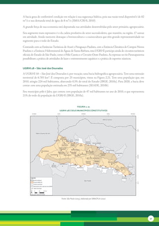 A	bacia	goza	de	confortável	condição	em	relação	à	sua	segurança	hídrica,	pois	sua	vazão	total	disponível	é	de	82	
m³/s	e	sua	demanda	total	de	água	de	8	m³/s	(SMA/CRHi,	2010).	

A	grande	força	de	sua	economia	está	depositada	nas	atividades	desenvolvidas	pelo	setor	primário,	agropecuário.	

Seu	segmento	mais	expressivo	é	o	da	cadeia	produtiva	do	setor	sucroalcoleiro,	que	mantém,	na	região,	17	usinas	
em	atividade.	Ainda	merecem	destaque	a	bovinocultura	e	a	suinocultura	que	têm	grande	representatividade	no	
segmento	para	o	todo	do	Estado.	

Contando	com	as	Estâncias	Turísticas	de	Avaré	e	Paraguaçu	Paulista,	com	a	Estância	Climática	de	Campos	Novos	
Paulista	e	a	Estância	Hidromineral	de	Águas	de	Santa	Bárbara,	esta	UGRHI	participa	ainda	de	circuitos	turísticos	
oficiais	do	Estado	de	São	Paulo,	como	o	Pólo	Cuesta	e	o	Circuito	Oeste	Paulista.	As	represas	no	rio	Paranapanema	
possibilitam	a	prática	de	atividades	de	lazer	e	entretenimento	aquático	e	a	prática	de	esportes	náuticos.


uGrHi 18 – são José dos dourados

A	UGRHI	18	–	São	José	dos	Dourados	é,	por	vocação,	uma	bacia	hidrográfica	agropecuária.	Tem	uma	extensão	
territorial	de	6.783	km².	É	composta	por	25	municípios,	vistos	na	Figura	2.21.	Tem	uma	população	que,	em	
2010,	atingiu	224	mil	habitantes,	abarcando	0,5%	do	total	do	Estado	(IBGE,	2010a).	Para	2020,	a	bacia	deve	
contar	com	uma	população	estimada	em	235	mil	habitantes	(SEADE,	2010b).	

Seu	município	pólo	é	Jales,	que	contou	com	população	de	47	mil	habitantes	no	ano	de	2010,	o	que	representou	
21%	do	todo	da	população	da	UGRHI	(IBGE,	2010a).	


                                                      FiGura 2. 21
                                  uGrHi 18 e seus MunicíPios constitutivos




                                   Fonte: São Paulo (2005), elaborado por SMA/CPLA (2010)




                                                                                                                    37
 