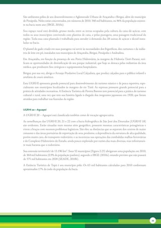 São	ambientes	pólos	de	seu	desenvolvimento	o	Aglomerado	Urbano	de	Araçatuba	e	Birigui,	além	do	município	
de	Penápolis.	Neles	estão	concentrados,	em	números	de	2010,	348	mil	habitantes,	ou	46%	da	população	existen-
te	na	bacia	neste	ano	(IBGE,	2010a).	

Seu	espaço	rural	está	dividido,	grosso	modo,	entre	as	terras	ocupadas	pela	cultura	da	cana-de-açúcar,	com	
todos	os	seus	municípios	convivendo	com	plantios	de	cana,	e	pelas	pastagens,	uma	paisagem	tradicional	da	
região.	Toda	essa	cana	plantada	é	trabalhada	para	atender	à	demanda	das	28	usinas	de	açúcar	e	álcool	insta-
ladas	na	bacia.	

O	plantel	do	gado	criado	em	suas	pastagens	vai	servir	às	necessidades	dos	frigoríficos,	dos	curtumes	e	da	indús-
tria	de	leite	em	pó,	instalados	nos	municípios	de	Araçatuba,	Birigui,	Penápolis	e	Andradina.	

Em	Araçatuba,	em	função	da	presença	de	seu	Porto	Hidroviário,	às	margens	da	Hidrovia	Tietê-Paraná,	veri-
ficam-se	oportunidades	de	diversificação	de	seu	parque	industrial,	que	hoje	se	destaca	pelas	indústrias	da	área	
médica,	que	produzem	fios	cirúrgicos	e	equipamentos	hospitalares.	

Birigui,	por	sua	vez,	abriga	o	Arranjo	Produtivo	Local	Calçadista,	que	produz	calçados	para	o	público	infantil	e	
artefatos	de	couro	sintético.	

Esta	UGRHI	apresenta	grande	potencial	para	desenvolvimento	do	turismo	náutico	e	de	pesca	esportiva,	espe-
cialmente	 nos	 municípios	 localizados	 às	 margens	 do	 rio	Tietê.	As	 represas	 possuem	 grande	 potencial	 para	 a	
prática	de	atividades	recreativas.	A	Estância	Turística	de	Pereira	Barreto	tem	potencial	para	a	prática	do	turismo	
cultural	e	rural,	uma	vez	que	tem	sua	história	ligada	à	chegada	dos	imigrantes	japoneses	em	1920,	que	foram	
atraídos	para	trabalhar	nas	fazendas	da	região.


uGrHi 20 – aguapeí

A	UGRHI	20	–	Aguapeí	está	classificada	também	como	de	vocação	agropecuária.	

As	semelhanças	das	UGRHI	20,	21	e	22	com	a	bacia	hidrográfica	de	São	José	dos	Dourados	(UGRHI	18)	
são	 evidentes.	 Estão	 situadas	 num	 mesmo	 sítio	 geográfico,	 possuem	 mesmas	 características	 paisagísticas	 e	
vivem	a	braços	com	mesmos	problemas	logísticos.	São	eles:	as	distâncias	que	as	separam	dos	centros	de	maior	
consumo	e	das	áreas	portuárias	de	exportação	de	seus	produtos;	a	dependência	da	estrutura	de	alta	qualidade,	
porém	muito	cara,	do	transporte	rodoviário;	e	as	incertezas	nas	operações	das	combalidas	malhas	ferroviárias	
e	do	Complexo	Hidroviário	do	Estado,	ainda	pouco	explorado	por	razões	das	mais	diversas,	mas	infinitamen-
te	mais	baratos	que	o	rodoviário.	

Sua	extensão	territorial	é	de	13.196	km².	Seus	32	municípios	(Figura	2.23)	abrigavam	uma	população,	em	2010,	
de	364	mil	habitantes	(0,9%	da	população	paulista),	segundo	o	IBGE	(2010a),	estando	previsto	que	não	passará	
de	375	mil	habitantes	em	2020	(SEADE,	2010b).

A	 Estância	Turística	 de	Tupã	 é	 seu	 município	 pólo.	 Os	 63	 mil	 habitantes	 calculados	 para	 2010	 conformam	
aproximados	17%	do	todo	da	população	da	bacia.	




                                                                                                                          39
 