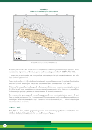 FiGura 2. 23
                                        uGrHi 20 e seus MunicíPios constitutivos




                                          Fonte: São Paulo (2005), elaborado por SMA/CPLA (2010)




     A	segurança	hídrica	da	UGRHI	está	avaliada	como	bastante	confortável	pelos	números	que	apresenta.	Assim,	
     sua	vazão	total	disponível	é	de	41	m³/s,	enquanto	sua	demanda	é	algo	como	3	m³/s	(SMA/CRHi,	2010).	

     O	uso	e	ocupação	de	solo	da	Bacia	se	dão	segundo	as	culturas	da	cana-de-açúcar	e	da	bovinocultura,	seus	prin-
     cipais	produtos	agropecuários.	

     A	cana	cobria	em	2009,	15%	do	todo	do	território	da	bacia,	garantindo	a	sustentação	da	produção	das	oito	usinas	
     instaladas	na	região.	As	pastagens,	por	sua	vez,	cobriam	41%	de	seu	espaço	territorial	(IEA,	2009).	

     A	Estância	Turística	de	Tupã	recebeu	grande	influência	das	colônias	que	se	instalaram	naquela	região	na	época	
     do	cultivo	do	café.	Letos,	russos,	japoneses,	portugueses,	italianos,	espanhóis	e	sírios	ajudaram	a	escrever	a	histó-
     ria	do	município	que	hoje	é	propenso	ao	desenvolvimento	do	turismo	cultural	e	rural.

     Boa	parte	da	região	apresenta	grande	potencial	para	a	prática	da	pesca	esportiva,	do	turismo	náutico	e	de	ativi-
     dades	recreativas	nas	águas	dos	rios	Paraná	e	Aguapeí.	Merece	destaque	o	município	de	Panorama,	eleito	recen-
     temente	pela	Secretaria	de	Esportes,	Lazer	e	Turismo	do	Estado	de	São	Paulo	(SELT)	um	dos	16	municípios	
     indutores	estaduais	do	turismo.


     uGrHi 21 – Peixe

     A	UGRHI	21	–	Peixe,	também	agropecuária,	guarda	as	mesmas	semelhanças	já	detectadas	em	relação	às	espe-
     cificidades	das	bacias	hidrográficas	de	São	José	dos	Dourados	e	Aguapeí.	




40
 