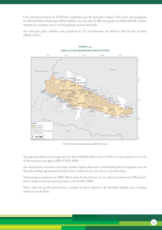 Com	extensão	territorial	de	10.769	km²,	espalhados	por	26	municípios	(Figura	2.24),	tinha	uma	população,	
em	2010,	de	448	mil	habitantes	(IBGE,	2010a),	não	indo	além	de	500	mil,	quando	em	2020	(SEADE,	2010b).	
Atualmente	comporta	cerca	1,1%	da	população	total	de	São	Paulo.

Seu	 município	 pólo	 é	 Marília,	 com	 população	 de	 217	 mil	 habitantes	 em	 2010	 ou	 48%	 do	 todo	 da	 bacia	
(IBGE,	2010a).	


                                                          FiGura 2. 24
                                     uGrHi 21 e seus MunicíPios constitutivos




                                       Fonte: São Paulo (2005), elaborado por SMA/CPLA (2010)




Sua	segurança	hídrica	está	assegurada.	Sua	disponibilidade	hídrica	total	é	de	38	m³/s,	bem	superior	aos	2	m³/s	
da	demanda	por	suas	águas	(SMA/CRHi,	2010).	

Seu	desempenho	econômico	está	muito	próximo	àquele	observado	na	bacia	hidrográfica	do	Aguapeí,	com	sua	
força	de	produção	agropecuária	dividida	entre	a	cultura	da	cana-de-açúcar	e	a	bovinocultura.	

Suas	pastagens	ocupavam,	em	2009,	50%	do	todo	da	área	da	bacia.	A	cana	cobria	no	mesmo	ano	16%	do	terri-
tório	e	abastecia	suas	seis	usinas	de	açúcar	e	álcool	(IEA,	2009).	

Existe	 ainda	 um	 grande	 potencial	 para	 a	 prática	 da	 pesca	 esportiva	 e	 de	 atividades	 voltadas	 para	 o	 turismo	
náutico	no	rio	do	Peixe.




                                                                                                                               41
 