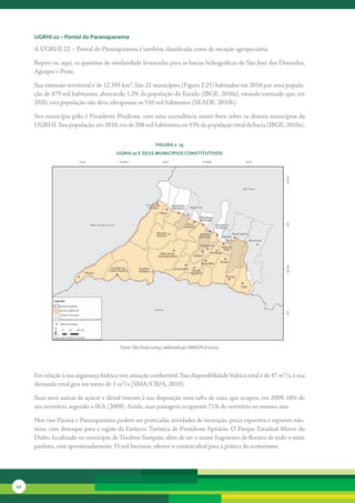 uGrHi 22 – Pontal do Paranapanema

     A	UGRHI	22	–	Pontal	do	Paranapanema	é	também	classificada	como	de	vocação	agropecuária.	

     Repete-se,	aqui,	as	questões	de	similaridade	levantadas	para	as	bacias	hidrográficas	de	São	José	dos	Dourados,	
     Aguapeí	e	Peixe.	

     Sua	extensão	territorial	é	de	12.395	km².	São	21	municípios	(Figura	2.25)	habitados	em	2010	por	uma	popula-
     ção	de	479	mil	habitantes,	abarcando	1,2%	da	população	do	Estado	(IBGE,	2010a),	estando	estimado	que,	em	
     2020,	esta	população	não	deva	ultrapassar	os	510	mil	habitantes	(SEADE,	2010b).

     Seu	município	pólo	é	Presidente	Prudente,	com	uma	ascendência	muito	forte	sobre	os	demais	municípios	da	
     UGRHI.	Sua	população,	em	2010,	era	de	208	mil	habitantes	ou	43%	da	população	total	da	bacia	(IBGE,	2010a).	

                                                            FiGura 2. 25
                                        uGrHi 22 e seus MunicíPios constitutivos




                                         Fonte: São Paulo (2005), elaborado por SMA/CPLA (2010)




     Em	relação	à	sua	segurança	hídrica	vive	situação	confortável.	Sua	disponibilidade	hídrica	total	é	de	47	m³/s,	e	sua	
     demanda	total	gira	em	torno	de	1	m³/s	(SMA/CRHi,	2010).	

     Suas	nove	usinas	de	açúcar	e	álcool	tiveram	à	sua	disposição	uma	safra	de	cana,	que	ocupou,	em	2009,	18%	do	
     seu	território,	segundo	o	IEA	(2009).	Ainda,	suas	pastagens	ocupavam	71%	do	território	no	mesmo	ano.

     Nos	rios	Paraná	e	Paranapanema	podem	ser	praticadas	atividades	de	recreação,	pesca	esportiva	e	esportes	náu-
     ticos,	com	destaque	para	a	região	da	Estância	Turística	de	Presidente	Epitácio.	O	Parque	Estadual	Morro	do	
     Diabo,	localizado	no	município	de	Teodoro	Sampaio,	além	de	ser	o	maior	fragmento	de	floresta	de	todo	o	oeste	
     paulista,	com	aproximadamente	33	mil	hectares,	oferece	o	cenário	ideal	para	a	prática	do	ecoturismo.




42
 