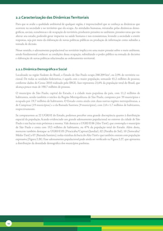 2.2 caracterização das dinâmicas territoriais
     Para	que	se	avalie	a	qualidade	ambiental	de	qualquer	região,	é	imprescindível	que	se	conheça	as	dinâmicas	que	
     ocorrem	na	sociedade	e	no	território	que	ela	ocupa.	As	atividades	humanas,	retratadas	pelas	dinâmicas	demo-
     gráficas,	sociais,	econômicas	e	de	ocupação	do	território,	produzem	pressões	no	ambiente,	pressões	estas	que	vão	
     alterar	seu	estado,	podendo	gerar	impactos	na	saúde	humana	e	nos	ecossistemas,	levando	a	sociedade	a	emitir	
     respostas,	seja	por	meio	da	elaboração	de	novas	políticas	públicas	ou	produção	de	informação	como	subsídio	a	
     tomada	de	decisão.

     Nesse	sentido,	o	adensamento	populacional	no	território	implica	em	uma	maior	pressão	sobre	o	meio	ambiente,	
     sendo	fundamental	conhecer	as	condições	dessa	ocupação,	subsidiando	o	poder	público	na	tomada	de	decisões	
     e	elaboração	de	novas	políticas	relacionadas	ao	ordenamento	territorial.


     2.2.1 dinâmica demográfica e social
     Localizado	na	região	Sudeste	do	Brasil,	o	Estado	de	São	Paulo	ocupa	248.209	km2,	ou	2,9%	do	território	na-
     cional.	De	todas	as	unidades	federativas,	é	aquela	com	a	maior	população,	somando	41,2	milhões	de	pessoas,	
     conforme	dados	do	Censo	2010	realizado	pelo	IBGE.	Isso	representa	21,6%	da	população	total	do	Brasil,	que	
     alcança	pouco	mais	de	190,7	milhões	de	pessoas.

     O	 município	 de	 São	 Paulo,	 capital	 do	 Estado,	 é	 a	 cidade	 mais	 populosa	 do	 país,	 com	 11,2	 milhões	 de	
     habitantes,	sendo	também	o	núcleo	da	Região	Metropolitana	de	São	Paulo,	composta	por	39	municípios	e	
     ocupada	por	19,7	milhões	de	habitantes.	O	Estado	conta	ainda	com	duas	outras	regiões	metropolitanas,	a	
     de	Campinas	(19	municípios)	e	a	da	Baixada	Santista	(9	municípios),	com	2,8	e	1,7	milhões	de	habitantes,	
     respectivamente.	

     Se	compararmos	as	22	UGRHI	do	Estado,	podemos	perceber	uma	grande	discrepância	quanto	à	distribuição	
     espacial	da	população,	ficando	evidenciado	um	grande	adensamento	populacional	no	entorno	da	cidade	de	São	
     Paulo	e	nas	bacias	mais	próximas	a	mesma.	Vale	destacar	a	UGRHI	06	(Alto	Tietê),	que	contempla	o	município	
     de	 São	 Paulo	 e	 conta	 com	 19,5	 milhões	 de	 habitantes,	 ou	 47%	 da	 população	 total	 do	 Estado.	 Além	 desta,	
     merecem	também	destaque	as	UGRHI	05	(Piracicaba/Capivari/Jundiaí),	02	(Paraíba	do	Sul),	10	(Sorocaba/
     Médio	Tietê)	e	07	(Baixada	Santista),	todas	vizinhas	da	bacia	do	Alto	Tietê	e	que	também	contam	com	população	
     expressiva	(Figura	2.26).	Esse	adensamento	populacional	pode	ainda	ser	verificado	na	Figura	2.27,	que	apresenta	
     a	distribuição	da	densidade	demográfica	dos	municípios	paulistas.




44
 