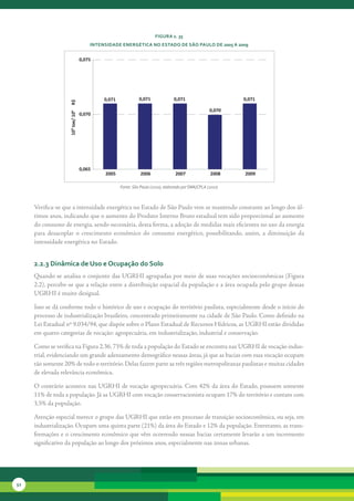 FiGura 2. 35
                                       intensidade enerGética no estado de são Paulo de 2005 a 2009


                                   0,075




                                            0,071             0,071              0,071                       0,071
                    R$




                                                                                                     0,070
                    10³ toe/ 106




                                   0,070




                                   0,065
                                            2005               2006               2007               2008    2009

                                                    Fonte: São Paulo (2010), elaborado por SMA/CPLA (2010)



     Verifica-se	que	a	intensidade	energética	no	Estado	de	São	Paulo	vem	se	mantendo	constante	ao	longo	dos	úl-
     timos	anos,	indicando	que	o	aumento	do	Produto	Interno	Bruto	estadual	tem	sido	proporcional	ao	aumento	
     do	consumo	de	energia,	sendo	necessária,	desta	forma,	a	adoção	de	medidas	mais	eficientes	no	uso	da	energia	
     para	 desacoplar	 o	 crescimento	 econômico	 do	 consumo	 energético,	 possibilitando,	 assim,	 a	 diminuição	 da	
     intensidade	energética	no	Estado.


     2.2.3 dinâmica de uso e ocupação do solo
     Quando	se	analisa	o	conjunto	das	UGRHI	agrupadas	por	meio	de	suas	vocações	socioeconômicas	(Figura	
     2.2),	percebe-se	que	a	relação	entre	a	distribuição	espacial	da	população	e	a	área	ocupada	pelo	grupo	dessas	
     UGRHI	é	muito	desigual.

     Isso	se	dá	conforme	todo	o	histórico	de	uso	e	ocupação	do	território	paulista,	especialmente	desde	o	início	do	
     processo	de	industrialização	brasileiro,	concentrado	primeiramente	na	cidade	de	São	Paulo.	Como	definido	na	
     Lei	Estadual	nº	9.034/94,	que	dispõe	sobre	o	Plano	Estadual	de	Recursos	Hídricos,	as	UGRHI	estão	divididas	
     em	quatro	categorias	de	vocação:	agropecuária,	em	industrialização,	industrial	e	conservação.

     Como	se	verifica	na	Figura	2.36,	73%	de	toda	a	população do	Estado	se	encontra	nas	UGRHI	de	vocação	indus-
     trial,	evidenciando	um	grande	adensamento	demográfico	nessas	áreas,	já	que	as	bacias	com	essa	vocação	ocupam	
     tão	somente	20%	de	todo	o	território.	Delas	fazem	parte	as	três	regiões	metropolitanas	paulistas	e	muitas	cidades	
     de	elevada	relevância	econômica.

     O	contrário	acontece	nas	UGRHI	de	vocação	agropecuária.	Com	42%	da	área	do	Estado,	possuem	somente	
     11%	de	toda	a	população.	Já	as	UGRHI	com	vocação	conservacionista	ocupam	17%	do	território	e	contam	com	
     3,5%	da	população.

     Atenção	especial	merece	o	grupo	das	UGRHI	que	estão	em	processo	de	transição	socioeconômica,	ou	seja,	em	
     industrialização.	Ocupam	uma	quinta	parte	(21%)	da	área	do	Estado	e	12%	da	população.	Entretanto,	as	trans-
     formações	e	o	crescimento	econômico	que	vêm	ocorrendo	nessas	bacias	certamente	levarão	a	um	incremento	
     significativo	da	população	ao	longo	dos	próximos	anos,	especialmente	nas	zonas	urbanas.




52
 