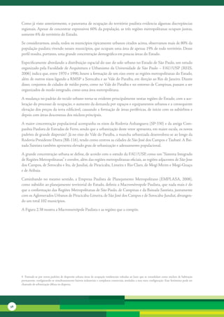 Como	já	visto	anteriormente,	o	panorama	de	ocupação	do	território	paulista	evidencia	algumas	discrepâncias	
     regionais.	Apesar	de	concentrar	expressivos	60%	da	população,	as	três	regiões	metropolitanas	ocupam	juntas,	
     somente	6%	do	território	do	Estado.	

     Se	considerarmos,	ainda,	todos	os	municípios	tipicamente	urbanos	citados	acima,	observamos	mais	de	80%	da	
     população	paulista	vivendo	nesses	municípios,	que	ocupam	uma	área	de	apenas	19%	de	todo	território.	Desse	
     perfil	resulta,	portanto,	uma	grande	concentração	demográfica	em	poucas	áreas	do	Estado.

     Especificamente	abordando	a	distribuição	espacial	do	uso	do	solo	urbano	no	Estado	de	São	Paulo,	um	estudo	
     organizado	pela	Faculdade	de	Arquitetura	e	Urbanismo	da	Universidade	de	São	Paulo	–	FAU/USP	(REIS,	
     2006)	indica	que,	entre	1970	e	1990,	houve	a	formação	de	um	eixo	entre	as	regiões	metropolitanas	do	Estado,	
     além	de	outros	eixos	ligando	a	RMSP	a	Sorocaba	e	ao	Vale	do	Paraíba,	em	direção	ao	Rio	de	Janeiro.	Diante	
     disso,	conjuntos	de	cidades	de	médio	porte,	como	no	Vale	do	Paraíba	e	no	entorno	de	Campinas,	passam	a	ser	
     organizados	de	modo	integra	 o,	como	uma	área	metropolitana.	
                                  d

     A	mudança	no	padrão	do	tecido	urbano	torna-se	evidente	principalmente	nestas	regiões	do	Estado,	com	a	ace-
     leração	do	processo	de	ocupação,	o	aumento	da	demanda	por	espaços	e	equipamentos	urbanos	e	a	consequente	
     elevação	dos	preços	da	terra	edificável,	causando	a	formação	de	áreas	periféricas,	de	início	com	os	subúrbios	e	
     depois	com	áreas	desconexas	dos	núcleos	principais.	

     A	maior	concentração	populacional	acompanha	os	eixos	da	Rodovia	Anhanguera	(SP-330)	e	da	antiga	Com-
     panhia	Paulista	de	Estradas	de	Ferro,	sendo	que	a	urbanização	deste	vetor	apresenta,	em	maior	escala,	os	novos	
     padrões	de	grande	dispersão4.	Já	no	eixo	do	Vale	do	Paraíba,	a	mancha	urbanizada	desenvolveu-se	ao	longo	da	
     Rodovia	Presidente	Dutra	(BR-116),	tendo	como	centros	as	cidades	de	São	José	dos	Campos	e	Taubaté.	A	Bai-
     xada	Santista	também	apresenta	elevado	grau	de	urbanização	e	adensamento	populacional.

     A	grande	concentração	urbana	se	define,	de	acordo	com	o	estudo	da	FAU/USP,	como	um	“Sistema	Integrado	
     de	Regiões	Metropolitanas”	e	envolve,	além	das	regiões	metropolitanas	oficiais,	as	regiões	adjacentes	de	São	Jose	
     dos	Campos,	de	Sorocaba	e	Itu,	de	Jundiaí,	de	Piracicaba,	Limeira	e	Rio	Claro,	de	Mogi	Mirim	e	Mogi-Guaçu	
     e	de	Atibaia.

     Caminhando	 no	 mesmo	 sentido,	 a	 Empresa	 Paulista	 de	 Planejamento	 Metropolitano	 (EMPLASA,	 2008),	
     como	subsídio	ao	planejamento	territorial	do	Estado,	definiu	a	Macrométropole	Paulista,	que	nada	mais	é	do	
     que	a	conformação	das	Regiões	Metropolitanas	de	São	Paulo,	de	Campinas	e	da	Baixada	Santista,	juntamente	
     com	os	Aglomerados	Urbanos	de	Piracicaba-Limeira,	de	São	José	dos	Campos	e	de	Sorocaba-Jundiaí,	abrangen-
     do	um	total	102	municípios.	

     A	Figura	2.38	mostra	a	Macrometrópole	Paulista	e	as	regiões	que	a	compõe.




     4		Entende-se	por	novos	padrões	de	dispersão	urbana	áreas	de	ocupação	residenciais	voltadas	ao	lazer	que	se	consolidam	como	núcleos	de	habitação	
     permanente,	configurando-se	simultaneamente	bairros	industriais	e	complexos	comerciais,	atrelados	a	essa	nova	configuração.	Esse	fenômeno	pode	ser	
     chamado	de	urbanização	difusa	ou	dispersa.




56
 