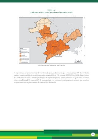 FiGura 2. 38
                        a MacroMétroPole Paulista e suas reGiões constitutivas




                                   Fonte: EMPLASA (2008), elaborado por SMA/CPLA (2010)




A	importância	desta	macrometrópole	é	confirmada	quando	observamos	que	a	mesma	abriga	70%	da	população	
paulista	em	apenas	11%	do	território	e	produz	cerca	de	80%	do	PIB	estadual	(EMPLASA,	2008).	Desta	forma,	
fica	ainda	mais	evidente	a	distribuição	desigual	da	população	paulista	em	seu	território,	no	qual,	como	podemos	
observar	na	Figura	2.39,	mais	de	80%	de	sua	população	vive	em	municípios	tipicamente	urbanos,	que	somados,	
ocupam	uma	área	de	pouco	menos	de	20%	do	total	do	Estado.




                                                                                                                   57
 