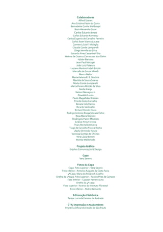 colaboradores
                      Alfred Szwarc
              Ana Cristina Pasini da Costa
             Bernadette Cunha Waldvogel
                 Boris Alexandre Cesar
                 Carlos Eduardo Beato
                Carlos Eduardo Komatsu
          Carlos Eugenio de Carvalho Ferreira
              Carlos Ibsen Vianna Lacava
               Carmen Lúcia V. Midaglia
               Claudia Conde Lamparelli
                 Diego Vernille da Silva
             Eduardo Pires Castanho Filho
        Helena de Queiroz Carrascosa Von Glehn
                     Hylder Barbosa
                   Jean Paul Metzger
                    João Luiz Potenza
             Luciana Martins Fedeli Britzki
               Marcello de Souza Minelli
                      Marco Nalon
               Maria Helena R. B. Martins
                Marilda de Souza Soares
                Marta Conde Lamparelli
             Marta Pereira Militão da Silva
                      Neide Araújo
                   Nelson Menegon Jr.
                     Oswaldo Lucon
               Paulo Magalhães Bressan
                 Priscila Costa Carvalho
                   Renata Inês Ramos
                    Ricardo Vedovello
                  Richard Hiroshi Ouno
         Rodrigo Antonio Braga Moraes Victor
                   Rosa Maria Mancini
               Rosângela Pacini Modesto
                  Sinésio Pires Ferreira
                 Thais Michelle Oliveira
            Tiago de Carvalho Franca Rocha
                 Uladyr Ormindo Nayne
              Vanessa Gontijo de Oliveira
                    Vera Lúcia Bononi
                   Wanda Maldonado

                   Projeto Gráfico
             Griphos Comunicação & Design

                         capa
                      Vera Severo

                    Fotos da capa
            Capa: Foto superior – Vera Severo
     Foto inferior – Antonio Augusto da Costa Faria
           4ª Capa: Maria do Rosário F. Coelho
Orelha da 1ª capa: Foto superior – Fausto Pires de Campos
           Foto inferior – Clayton Ferreira Lino
                    Orelha da 4ª capa:
       Foto superior – Acervo do Instituto Florestal
              Foto inferior – Pedro Bernardo

                editoração eletrônica
           Teresa Lucinda Ferreira de Andrade

           ctP, impressão e acabamento
        Imprensa Oficial do Estado de São Paulo
 