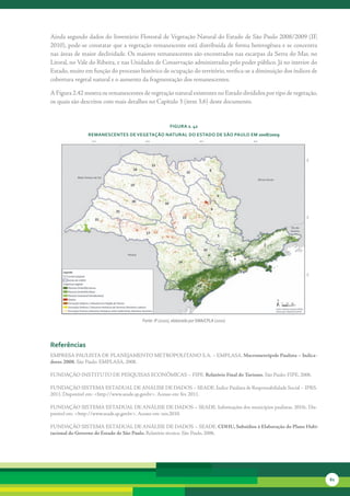 Ainda	segundo	dados	do	Inventário	Florestal	de	Vegetação	Natural	do	Estado	de	São	Paulo	2008/2009	(IF,	
2010),	pode-se	constatar	que	a	vegetação	remanescente	está	distribuída	de	forma	heterogênea	e	se	concentra	
nas	áreas	de	maior	declividade.	Os	maiores	remanescentes	são	encontrados	nas	escarpas	da	Serra	do	Mar,	no	
Litoral,	no	Vale	do	Ribeira,	e	nas	Unidades	de	Conservação	administradas	pelo	poder	público.	Já	no	interior	do	
Estado,	muito	em	função	do	processo	histórico	de	ocupação	do	território,	verifica-se	a	diminuição	dos	índices	de	
cobertura	vegetal	natural	e	o	aumento	da	fragmentação	dos	remanescentes.

A	Figura	2.42	mostra	os	remanescentes	de	vegetação	natural	existentes	no	Estado	divididos	por	tipo	de	vegetação,	
os	quais	são	descritos	com	mais	detalhes	no	Capítulo	3	(item	3.6)	deste	documento.


                                                     FiGura 2. 42
               reManescentes de veGetação natural do estado de são Paulo eM 2008/2009




                                      Fonte: IF (2010), elaborado por SMA/CPLA (2010)




referências
EMPRESA	PAULISTA	DE	PLANEJAMENTO	METROPOLITANO	S.A.	–	EMPLASA.	Macrometrópole Paulista – Indica-
dores 2008. São	Paulo:	EMPLASA,	2008.

FUNDAÇÃO	INSTITUTO	DE	PESQUISAS	ECONÔMICAS	–	FIPE.	Relatório Final do Turismo.	São	Paulo:	FIPE,	2006.

FUNDAÇÃO	SISTEMA	ESTADUAL	DE	ANÁLISE	DE	DADOS	–	SEADE.	Índice	Paulista	de	Responsabilidade	Social	–	IPRS.
2011.	Disponível	em:	<http://www.seade.sp.gov.br>.	Acesso	em:	fev.	2011.

FUNDAÇÃO	SISTEMA	ESTADUAL	DE	ANÁLISE	DE	DADOS	–	SEADE.	Informações	dos	municípios	paulistas. 2010c.	Dis-
ponível	em:	<http://www.seade.sp.gov.br>.	Acesso	em:	nov.2010.

FUNDAÇÃO	SISTEMA	ESTADUAL	DE	ANÁLISE	DE	DADOS	–	SEADE.	CDHU, Subsídios à Elaboração do Plano Habi-
tacional do Governo do Estado de São Paulo. Relatório	técnico.	São	Paulo,	2006.




                                                                                                                    61
 