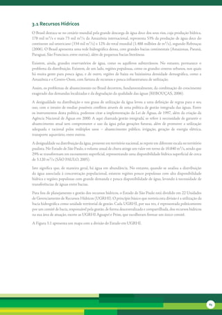 3.1 recursos Hídricos
O	Brasil	destaca-se	no	cenário	mundial	pela	grande	descarga	de	água	doce	dos	seus	rios,	cuja	produção	hídrica,	
178	mil	m³/s	e	mais	73	mil	m³/s	da	Amazônia	internacional,	representa	53%	da	produção	de	água	doce	do	
continente	sul-americano	(334	mil	m³/s)	e	12%	do	total	mundial	(1.488	milhões	de	m³/s),	segundo	Rebouças	
(2006).	O	Brasil	apresenta	uma	rede	hidrográfica	densa,	com	grandes	bacias	continentais	(Amazonas,	Paraná,	
Paraguai,	São	Francisco,	entre	outras),	além	de	pequenas	bacias	litorâneas.	

Existem,	 ainda,	 grandes	 reservatórios	 de	 água,	 como	 os	 aquíferos	 subterrâneos.	 No	 entanto,	 permanece	 o	
problema	da	distribuição.	Existem,	de	um	lado,	regiões	populosas,	como	os	grandes	centros	urbanos,	nos	quais	
há	 muita	 gente	 para	 pouca	 água,	 e	 de	 outro,	 regiões	 de	 baixa	 ou	 baixíssima	 densidade	 demográfica,	 como	 a	
Amazônia	e	o	Centro-Oeste,	com	fartura	de	recursos	e	pouca	infraestrutura	de	utilização.

Assim,	os	problemas	de	abastecimento	no	Brasil	decorrem,	fundamentalmente,	da	combinação	do	crescimento	
exagerado	das	demandas	localizadas	e	da	degradação	da	qualidade	das	águas	(REBOUÇAS,	2006).	

A	desigualdade	na	distribuição	e	nos	graus	de	utilização	da	água	levou	a	uma	definição	de	regras	para	o	seu	
uso,	com	o	intuito	de	mediar	possíveis	conflitos	através	de	uma	política	de	gestão	integrada	das	águas.	Entre	
os	instrumentos	desta	política,	podemos	citar	a	implementação	da	Lei	de	Águas,	de	1997,	além	da	criação	da	
Agência	Nacional	de	Águas	em	2000.	A	aqui	chamada	‘gestão	integrada’,	se	refere	à	necessidade	de	garantir	o	
abastecimento	 atual	 sem	 comprometer	 o	 uso	 da	 água	 pelas	 gerações	 futuras,	 além	 de	 promover	 a	 utilização	
adequada	 e	 racional	 pelos	 múltiplos	 usos	 –	 abastecimento	 público,	 irrigação,	 geração	 de	 energia	 elétrica,	
transporte	aquaviário,	entre	outros.

A	desigualdade	na	distribuição	da	água,	presente	em	território	nacional,	se	repete	em	diferente	escala	no	território	
paulista.	No	Estado	de	São	Paulo,	o	volume	anual	de	chuva	atinge	um	valor	em	torno	de	10.840	m³/s,	sendo	que	
29%	se	transformam	em	escoamento	superficial,	representando	uma	disponibilidade	hídrica	superficial	de	cerca	
de	3.120	m³/s	(SÃO	PAULO,	2005).

Isto	significa	que,	de	maneira	geral,	há	água	em	abundância.	No	entanto,	quando	se	analisa	a	distribuição	
da	água	associada	à	concentração	populacional,	existem	regiões	pouco	populosas	com	alta	disponibilidade	
hídrica	e	regiões	populosas	com	grande	demanda	e	pouca	disponibilidade	de	água,	levando	à	necessidade	de	
transferências	de	águas	entre	bacias.

Para	fins	de	planejamento	e	gestão	dos	recursos	hídricos,	o	Estado	de	São	Paulo	está	dividido	em	22	Unidades	
de	Gerenciamento	de	Recursos	Hídricos	(UGRHI).	O	princípio	básico	que	norteia	esta	divisão	é	a	utilização	da	
bacia	hidrográfica	como	unidade	territorial	de	gestão.	Cada	UGRHI,	por	sua	vez,	é	representada	politicamente	
por	um	comitê	de	bacia,	responsável	pela	gestão,	de	forma	descentralizada	e	compartilhada,	dos	recursos	hídricos	
na	sua	área	de	atuação,	exceto	as	UGRHI	Aguapeí	e	Peixe,	que	escolheram	formar	um	único	comitê.

A	Figura	3.1	apresenta	um	mapa	com	a	divisão	do	Estado	em	UGRHI.




                                                                                                                             65
 
