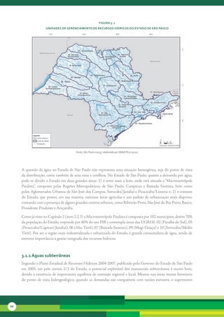 FiGura 3. 1
                      unidades de GerenciaMento de recursos Hídricos do estado de são Paulo




                                           Fonte: São Paulo (2005), elaborado por SMA/CPLA (2010)




     A	questão	da	água	no	Estado	de	São	Paulo	não	representa	uma	situação	homogênea,	seja	do	ponto	de	vista	
     da	distribuição,	como	também	de	seus	usos	e	conflitos.	No	Estado	de	São	Paulo,	quanto	a	demanda	por	água,	
     pode-se	dividir	o	Estado	em	duas	grandes	áreas:	1)	o	setor	mais	a	leste,	onde	está	situada	a	“Macrometrópole	
     Paulista”,	 composta	 pelas	 Regiões	 Metropolitanas	 de	 São	 Paulo,	 Campinas	 e	 Baixada	 Santista,	 bem	 como	
     pelos	Aglomerados	Urbanos	de	São	José	dos	Campos,	Sorocaba/Jundiaí	e	Piracicaba/Limeira	e;	2)	o	restante	
     do	 Estado,	 que	 possui,	 em	 sua	 maioria,	 extensas	 áreas	 agrícolas	 e	 um	 padrão	 de	 urbanização	 mais	 disperso,	
     contando	com	a	presença	de	alguns	grandes	centros	urbanos,	como	Ribeirão	Preto,	São	José	do	Rio	Preto,	Bauru,	
     Presidente	Prudente	e	Araçatuba.

     Como	já	visto	no	Capítulo	2	(item	2.2.3)	a	Macrometrópole	Paulista	é	composta	por	102	municípios,	detém	70%	
     da	população	do	Estado,	responde	por	80%	do	seu	PIB	e	contempla	áreas	das	UGRHI:	02	(Paraíba	do	Sul),	05	
     (Piracicaba/Capivari/Jundiaí),	06	(Alto	Tietê),	07	(Baixada	Santista),	09	(Mogi-Guaçu)	e	10	(Sorocaba/Médio	
     Tietê).	Por	ser	a	região	mais	industrializada	e	urbanizada	do	Estado,	é	grande	consumidora	de	água,	sendo	de	
     extrema	importância	a	gestão	integrada	dos	recursos	hídricos.	



     3.1.1 águas subterrâneas
     Segundo	o	Plano	Estadual	de	Recursos	Hídricos	2004-2007,	publicado	pelo	Governo	do	Estado	de	São	Paulo	
     em	 2005,	 em	 pelo	 menos	 2/3	 do	 Estado,	 o	 potencial	 explotável	 dos	 mananciais	 subterrâneos	 é	 muito	 bom,	
     devido	à	existência	de	importantes	aquíferos	de	extensão	regional	e	local.	Mesmo	nas	áreas	menos	favoráveis	
     do	 ponto	 de	 vista	 hidrogeológico,	 quando	 as	 demandas	 são	 compatíveis	 com	 vazões	 menores,	 o	 suprimento	




66
 