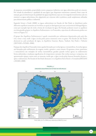 de	pequenas	comunidades,	propriedades	rurais	e	pequenas	indústrias	com	água	subterrânea	pode	ser	atraente.	
Em	virtude	da	abundância	e	qualidade	de	suas	águas	(que	dispensam	tratamentos	custosos),	baixo	custo	de	
extração,	grau	de	deterioração	da	qualidade	das	águas	superficiais	(cujo	uso	vem	exigindo	investimentos	cada	vez	
maiores),	as	águas	subterrâneas	vêm	adquirindo	um	crescente	valor	econômico,	sendo	amplamente	utilizadas	
para	abastecimento	público	e	industrial.

Segundo	 Iritani	 e	 Ezaki	 (2008),	 as	 águas	 subterrâneas	 no	 Estado	 de	 São	 Paulo	 se	 distribuem	 pelos	
diferentes	aquíferos	existentes	no	território,	os	quais	se	distinguem	por	suas	características	hidrogeológicas,	
como	por	exemplo	tipo	de	rocha	e	forma	de	circulação	da	água.	No	Estado,	podemos	reunir	os	aquíferos	
em	dois	grandes	grupos:	os	Aquíferos	Sedimentares	e	os	Fraturados,	cujas	áreas	de	afloramento	podem	ser	
vistas	na	Figura	3.2.

O	 grupo	 dos	Aquíferos	 Sedimentares	 é	 aquele	 constituído	 por	 sedimentos	 depositados	 pela	 ação	 dos	
rios,	 vento	 e	 mar,	 onde	 a	 água	 circula	 pelos	 poros	 existentes	 entre	 os	 grãos.	 No	 Estado	 de	 São	 Paulo	
destacam-se,	 pela	 produção	 de	 água,	 os	 Aquíferos	 Guarani,	 Bauru,	 Taubaté,	 São	 Paulo	 e	 Tubarão	
(IRITANI	e	EZAKI,	2008).

O	grupo	dos	Aquíferos	Fraturados	reúne	aqueles	formados	por	rochas	ígneas	e	metamórficas.	As	rochas	ígneas	
são	formadas	pelo	resfriamento	do	magma,	sendo	o	granito	o	mais	comum.	Os	gnaisses,	xistos,	quartzitos	
e	 metacalcários	 são	 exemplos	 de	 rochas	 metamórficas,	 geradas	 quando	 rochas	 ígneas	 ou	 sedimentares	
forma	submetidas	a	mudanças	significativas	de	temperatura	e	pressão.	São	rochas	maciças	e	compactas,	não	
apresentando	espaços	vazios	entre	os	minerais,	sendo	que,	a	água	circula	pelas	fraturas	formadas	durante	e	
após	o	resfriamento.	No	Estado	de	São	Paulo	destacam-se	os	Aquiferos	Serra	Geral	e	o	Cristalino(IRITANI	
e	EZAKI,	2008).	


                                                          FiGura 3. 2
                                 unidades aQuiFeras do estado de são Paulo




                                 Fonte: DAEE, IG, IPT e CPRM (2007), elaborado por SMA/CPLA (2010)




                                                                                                                          67
 