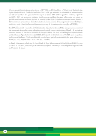 Quanto	a	qualidade	das	águas	subterrâneas,	a	CETESB,	em	2010,	publicou	o	“Relatório	de	Qualidade	das	
     Águas	Subterrâneas	do	Estado	de	São	Paulo:	2007-2009”,	que	apresenta	os	resultados	do	monitoramento	
     da	 rede	 de	 qualidade	 das	 águas	 subterrâneas	 para	 o	 triênio	 2007-2009.	 Segundo	 o	 relatório,	 o	 período	
     de	 2007	 a	 2009	 não	 apresentou	 mudança	 significativa	 na	 qualidade	 das	 águas	 subterrâneas	 em	 relação	 ao	
     período	anteriormente	analisado,	durante	os	anos	de	2004	a	2006.	Os	parâmetros	nitrato,	crômio,	fluoreto	e	
     bário	continuam	apresentando	desconformidades	em	maior	número,	além	dos	parâmetros	microbiológicos,	
     coliformes	totais	e	bactérias	heterotróficas,	que	ocorreram	de	forma	sistemática	em	todas	as	UGRHI.

     Em	2009,	foi	instituído	o	Indicador	de	Potabilidade	das	Águas	Subterrâneas	(IPAS),	que	representa	o	percentual	
     das	amostras	de	águas	subterrâneas	coletadas	em	conformidade	com	os	padrões	de	potabilidade	e	de	aceitação	ao	
     consumo	humano	da	Portaria	do	Ministério	da	Saúde	nº	518/04.	Em	2010,	o	IPAS	foi	publicado	no	Relatório	
     de	Qualidade	das	Águas	Subterrâneas	(CETESB,	2010a),	onde	foi	detalhado	para	as	UGRHI	e	para	os	aquíferos	
     do	Estado	de	São	Paulo.	O	indicador	foi	divido	em	três	classes	que	indicam	a	qualidade	das	águas	subterrâneas:	
     Ruim	(0	–	33%),	Regular	(33,1	–	67%)	e	Boa	(67,1	–	100%).	

     A	Tabela	3.1	apresenta	o	Indicador	de	Potabilidade	de	Água	Subterrânea,	de	2006	a	2009,	por	UGRHI	e	para	
     o	Estado	de	São	Paulo,	com	indicação	da	substância	que	possui	concentração	acima	do	padrão	de	potabilidade	
     do	Ministério	da	Saúde.	




68
 