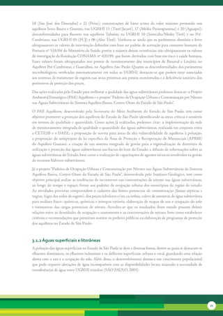 18	 (São	 José	 dos	 Dourados)	 e	 21	 (Peixe);	 concentrações	 de	 bário	 acima	 do	 valor	 máximo	 permitido	 nos	
aquíferos	livres	Bauru	e	Guarani,	nas	UGRHI	13	(Tietê/Jacaré),	17	(Médio	Paranapanema)	e	20	(Aguapeí);	
desconformidades	 para	 fluoreto	 nos	 aquíferos	 Tubarão,	 na	 UGRHI	 10	 (Sorocaba/Médio	 Tietê)	 e	 no	 Pré-
Cambriano,	nas	UGRHI	05	(PCJ)	e	06	(Alto	Tietê).	Verificou-se	ainda	que	os	parâmetros	alumínio	e	ferro	
ultrapassaram	os	valores	de	intervenção	definidos	com	base	no	padrão	de	aceitação	para	consumo	humano	da	
Portaria	nº	518/04	do	Ministério	da	Saúde,	porém	a	maioria	dessas	ocorrências	não	ultrapassaram	os	valores	
de	investigação	da	Resolução	CONAMA	nº	420/09,	que	foram	derivados	com	base	em	risco	à	saúde	humana.	
Esses	 valores	 foram	 ultrapassados	 nos	 pontos	 de	 monitoramento	 dos	 municípios	 de	 Bananal	 e	 Lindóia,	 no	
Aquífero	Pré-Cambriano,	e	Guarulhos,	no	Aquífero	São	Paulo.	Quanto	as	desconformidades	dos	parâmetros	
microbiológicos,	 verificadas	 sistematicamente	 em	 todas	 as	 UGRHI,	 destacou-se	 que	 podem	 estar	 associadas	
aos	sistemas	de	tratamento	de	esgotos	nas	áreas	próximas	aos	pontos	monitorados	e	à	deficiência	sanitária	dos	
perímetros	de	proteção	dos	poços.	

Das	ações	realizadas	pelo	Estado	para	melhorar	a	qualidade	das	águas	subterrâneas	podemos	destacar:	o	Projeto	
Ambiental	Estratégico	(PAE)	Aquíferos	e	o	projeto	“ Padrões	de	Ocupação	Urbana	e	Contaminação	por	Nitrato	
nas	Águas	Subterrâneas	do	Sistema	Aquífero	Bauru,	Centro-Oeste	do	Estado	de	São	Paulo”.

O	 PAE	 Aquíferos,	 desenvolvido	 pela	 Secretaria	 do	 Meio	 Ambiente	 do	 Estado	 de	 São	 Paulo,	 tem	 como	
objetivo	promover	a	proteção	dos	aquíferos	do	Estado	de	São	Paulo	identificando	as	áreas	críticas	e	sensíveis	
em	termos	de	qualidade	e	quantidade.	Como	ações	já	realizadas,	podemos	citar:	a	implementação	da	rede	
de	monitoramento	integrada	de	qualidade	e	quantidade	das	águas	subterrâneas,	realizada	em	conjunto	entre	
a	CETESB	e	o	DAEE;	a	proposição	de	norma	para	áreas	de	alta	vulnerabilidade	de	aquíferos	à	poluição;	
a	proposição	do	anteprojeto	de	lei	específica	da	Área	de	Proteção	e	Recuperação	de	Mananciais	(APRM)	
do	 Aquífero	 Guarani;	 a	 criação	 de	 um	 sistema	 integrado	 de	 gestão	 para	 a	 regionalização	 de	 diretrizes	 de	
utilização	e	proteção	das	águas	subterrâneas	nas	bacias	do	leste	do	Estado;	e	difusão	de	informações	sobre	as	
águas	subterrâneas	do	Estado,	bem	como	a	realização	de	capacitações	de	agentes	técnicos	envolvidos	na	gestão	
de	recursos	hídricos	subterrâneos.

Já	o	projeto	“Padrões	de	Ocupação	Urbana	e	Contaminação	por	Nitrato	nas	Águas	Subterrâneas	do	Sistema	
Aquífero	Bauru,	Centro-Oeste	do	Estado	de	São	Paulo”,	desenvolvido	pelo	Instituto	Geológico,	tem	como	
objetivo	principal	avaliar	as	tendências	de	incremento	nas	concentrações	de	nitrato	nas	águas	subterrâneas,	
ao	 longo	 do	 tempo	 e	 espaço,	 frente	 aos	 padrões	 de	 ocupação	 urbana	 dos	 municípios	 da	 região	 de	 estudo.	
As	 atividades	 previstas	 compreendem	 o	 cadastro	 das	 fontes	 potenciais	 de	 contaminação	 (fossas	 sépticas	 e	
negras,	fugas	das	redes	de	esgoto),	dos	poços	tubulares	e/ou	cacimbas,	coleta	de	amostras	de	água	subterrânea	
para	análises	físico–químicas,	químicas	e	isótopos	estáveis,	elaboração	de	mapas	de	uso	e	ocupação	do	solo	
e	 estimativas	 das	 cargas	 potenciais	 de	 nitrato.	 Acredita-se	 que	 os	 resultados	 deste	 estudo	 possam	 definir	
relações	entre	as	densidades	de	ocupação	e	saneamento	e	as	concentrações	de	nitrato,	bem	como	estabelecer	
critérios	e	recomendações	que	permitam	nortear	os	poderes	públicos	na	elaboração	de	programas	de	proteção	
dos	aquíferos	no	Estado	de	São	Paulo.



3.1.2 águas superficiais e litorâneas
A	poluição	das	águas	superficiais	no	Estado	de	São	Paulo	se	deve	a	diversas	fontes,	dentre	as	quais	se	destacam	os	
efluentes	domésticos,	os	efluentes	industriais	e	os	deflúvios	superficiais,	urbano	e	rural,	guardando	uma	relação	
direta	com	o	uso	e	a	ocupação	do	solo.	Além	disso,	o	desenvolvimento	alavanca	um	crescimento	populacional	
que	pode	requerer	alocações	de	água	incompatíveis	com	as	disponibilidades	locais,	trazendo	a	necessidade	de	
transferências	de	água	entre	UGRHI	vizinhas	(SÃO	PAULO,	2005).




                                                                                                                           71
 