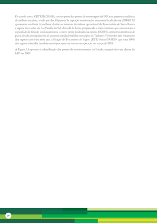 De	acordo	com	a	CETESB	(2010b),	a	maior	parte	dos	pontos	de	amostragem	do	IAP	não	apresenta	tendência	
     de	melhora	ou	piora,	sendo	que	dos	65	pontos	de	captação	monitorados,	um	ponto	localizado	na	UGRHI	02	
     apresentou	tendência	de	melhora,	devido	ao	aumento	do	volume	operacional	do	Reservatório	de	Santa	Branca	
     e	regime	das	vazões	do	Rio	Paraíba	do	Sul	efetuada	de	forma	programada	e	mais	criteriosa,	que	aumentaram	a	
     capacidade	de	diluição	dos	lançamentos,	e,	outro	ponto	localizado	na	mesma	UGRHI,	apresentou	tendência	de	
     piora,	devido	principalmente	ao	aumento	populacional	dos	municípios	de	Taubaté	e	Tremembé,	sem	tratamento	
     dos	esgotos	sanitários,	visto	que,	a	Estação	de	Tratamento	de	Esgoto	(ETE)	Areão/SABESP	que	trata	100%	
     dos	esgotos	coletados	dos	dois	municípios	somente	entrou	em	operação	em	março	de	2010.	

     A	Figura	3.6	apresenta	a	distribuição	dos	pontos	de	monitoramento	do	Estado,	enquadrados	nas	classes	do	
     IAP,	em	2009.	




78
 