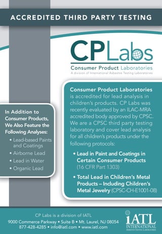 A C C R E D I T E D T H I R D PA R T Y T E S T I N G




                               Consumer Product Laboratories
                               is accredited for lead analysis in
                               children’s products. CP Labs was
In Addition to                 recently evaluated by an ILAC-MRA
Consumer Products,             accredited body approved by CPSC.
We Also Feature the            We are a CPSC third party testing
Following Analyses:            laboratory and cover lead analysis
                               for all children’s products under the
 • Lead-based Paints
   and Coatings                following protocols:
 • Airborne Lead                • Lead in Paint and Coatings in
 • Lead in Water                  Certain Consumer Products
 • Organic Lead                   (16 CFR Part 1303)
                                • Total Lead in Children’s Metal
                                  Products – Including Children’s
                                  Metal Jewelry (CPSC-CH-E1001-08)



             CP Labs is a division of IATL
 9000 Commerce Parkway • Suite B • Mt. Laurel, NJ 08054
      877-428-4285 • info@iatl.com • www.iatl.com
 