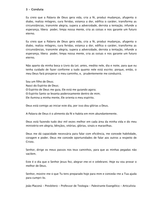 3 – Conduta


Eu creio que a Palavra de Deus gera vida, cria a fé, produz mudanças, afugenta o
diabo, realiza milagres, cura feridas, estanca a dor, edifica o caráter, transforma as
circunstâncias, transmite alegria, supera a adversidade, derrota a tentação, infunde a
esperança, libera poder, limpa nossa mente, cria as coisas e nos garante um futuro
eterno.


Eu creio que a Palavra de Deus gera vida, cria a fé, produz mudanças, afugenta o
diabo, realiza milagres, cura feridas, estanca a dor, edifica o caráter, transforma as
circunstâncias, transmite alegria, supera a adversidade, derrota a tentação, infunde a
esperança, libera poder, limpa nossa mente, cria as coisas e nos garante um futuro
eterno.


Não aparto da minha boca o Livro da Lei; antes, medito nele, dia e noite, para que eu
tenha cuidado de fazer conforme a tudo quanto nele está escrito; porque, então, o
meu Deus fará prosperar o meu caminho, e, prudentemente me conduzirá.


Sou um filho de Deus;
Nasci do Espírito de Deus;
O Espírito de Deus me guia, Ele está me guiando agora;
O Espírito Santo se levanta poderosamente dentro de mim;
Ele ilumina a minha mente, Ele orienta o meu espírito.


Deus está comigo ao iniciar este dia, por isso dou glórias a Deus.


A Palavra de Deus é o alimento da fé e habita em mim abundantemente.


Deus está fazendo tudo dez mil vezes melhor em cada área da minha vida e do meu
ministério em alegria, bênçãos, vitórias, glórias, sinais e maravilhas.


Deus me dá capacidade necessária para falar com eficiência, me concede habilidade,
coragem e poder. Deus me concede oportunidades de falar aos outros a respeito de
Cristo.


Senhor, dirige os meus passos nos teus caminhos, para que as minhas pegadas não
vacilem.


Este é o dia que o Senhor Jesus fez, alegrar-me-ei e celebrarei. Hoje eu vou provar o
melhor de Deus.


Senhor, mostre-me o que Tu tens preparado hoje para mim e conceda-me a Tua ajuda
para cumpri-lo.


João Placoná - Presbítero - Professor de Teologia - Palestrante Evangélico - Articulista
 