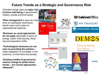 Future Trends as a Strategic and Governance Risk
•Climate change seen as major risk
to future well-being in government, 
military, private and third sector.

•Risk management is seen as a key 
lever to understand what future 
trends mean and to plan an 
organisational response.
  
  
•Business as usual approaches
do not apply especially in terms of 
energy, water, food security, flood 
risk and population shifts.

•Technological advances are not
seen as providing the solution – 
major adaptation in inevitable, in the 
economy, environment and society.

•Existing models of governance
need to change to tackle future
trends – are current approaches
adequate?
 