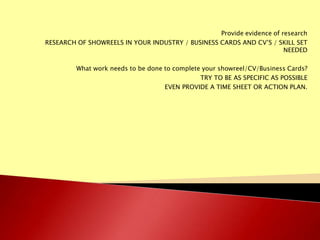 Provide evidence of research
RESEARCH OF SHOWREELS IN YOUR INDUSTRY / BUSINESS CARDS AND CV’S / SKILL SET
NEEDED
What work needs to be done to complete your showreel/CV/Business Cards?
TRY TO BE AS SPECIFIC AS POSSIBLE
EVEN PROVIDE A TIME SHEET OR ACTION PLAN.

 
