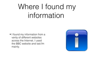 Where I found my
information
• I found my information from a
verity of different websites
across the Internet. I used
the BBC website and last.fm
mainly.
 