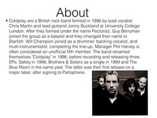 About• Coldplay are a British rock band formed in 1996 by lead vocalist
Chris Martin and lead guitarist Jonny Buckland at University College
London. After they formed under the name Pectoralz, Guy Berryman
joined the group as a bassist and they changed their name to
Starfish. Will Champion joined as a drummer, backing vocalist, and
multi-instrumentalist, completing the line-up. Manager Phil Harvey is
often considered an unofficial fifth member. The band renamed
themselves "Coldplay" in 1998, before recording and releasing three
EPs; Safety in 1998, Brothers & Sisters as a single in 1999 and The
Blue Room in the same year. The latter was their first release on a
major label, after signing to Parlophone.
 