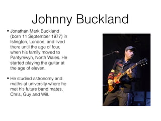 Johnny Buckland
• Jonathan Mark Buckland
(born 11 September 1977) in
Islington, London, and lived
there until the age of four,
when his family moved to
Pantymwyn, North Wales. He
started playing the guitar at
the age of eleven.
• He studied astronomy and
maths at university where he
met his future band mates,
Chris, Guy and Will.
 