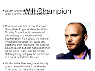 Will Champion• William Champion (born 31 July 1978)
is the drummer of the band Coldplay.
• Champion was born in Southampton,
Hampshire, England where his father,
Timothy Champion, is professor of
archaeology at the University of
Southampton. As a youth, his musical
influences included Tom Waits and
traditional Irish folk music. He grew up
playing guitar, but also had experience
on the piano, bass, and tin whistle.
Before joining Coldplay, he performed
in a band called Fat Hamster.
• He studied anthropology at university
where he met his future band mates.
Chris says that he is like a human
 