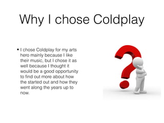 Why I chose Coldplay
• I chose Coldplay for my arts
hero mainly because I like
their music, but I chose it as
well because I thought it
would be a good opportunity
to find out more about how
the started out and how they
went along the years up to
now.
 