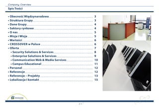 C o m p a n y O v erview
Spis Treści

• Obecność Międzynarodowa                     3
• Struktura Grupy                             3
• Dane Grupy                                  4
• Sektory rynkowe                             4
• O nas                                       5
• Misja i Wizja                               5
• Wartości                                    6
• CrOSSOver w Polsce                          6
• Oferta                                      7
   • Security Solutions & Services            8
   • Enterprise Solutions & Services          9
   • Communication Web & Media Services       10
   • Campus Educational                       11
• Personel                                    12
• Referencje                                  12
• Referencje – Projekty                       13
• Lokalizacja i kontakt                       15




                                          2
 
