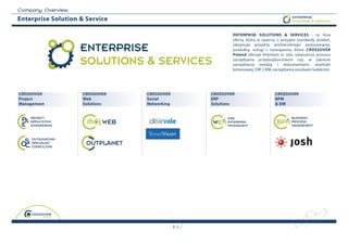 C o m p a n y O v erview
Enterprise Solution & Service                                                                   ENTERPRISE
                                                                                                SOLUTIONS & SERVICES



                                                                ENTERPRISE SOLUTIONS & SERVICES - to linia
                                                                oferty, która w oparciu o przyjęte standardy działań,

                           ENTERPRISE                           obejmuje projekty wielokrotnego zastosowania,
                                                                produkty, usługi i rozwiązania, które CrOSSOver
                                                                Poland oferuje Klientom w celu ulepszenia procesu

                           SOLUTIONS & SERVICES                 zarządzania przedsiębiorstwem (np. w zakresie
                                                                zarządzania wiedzą i dokumentami, analityki
                                                                biznesowej, ERP, CRM, zarządzania zasobami ludzkimi).




CrOSSOver                  CrOSSOver   CrOSSOver        CrOSSOver                      CrOSSOver
Project                    Web         Social           erP                            BPM
Management                 Solutions   Networking       Solutions                      & DM




                                                    9
 