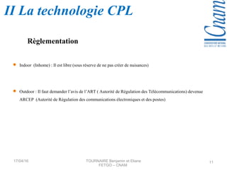  Indoor (Inhome) : Il est libre (sous réserve de ne pas créer de nuisances)
 Outdoor : Il faut demander l’avis de l’ART ( Autorité de Régulation des Télécommunications) devenue
ARCEP (Autorité de Régulation des communications électroniques et des postes)
Règlementation
17/04/16 TOURNAIRE Benjamin et Eliane
FETGO – CNAM
11
II La technologie CPL
 