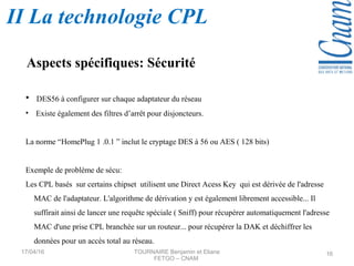 • DES56 à configurer sur chaque adaptateur du réseau
• Existe également des filtres d’arrêt pour disjoncteurs.
La norme “HomePlug 1 .0.1 ” inclut le cryptage DES à 56 ou AES ( 128 bits)
Exemple de problème de sécu:
Les CPL basés sur certains chipset utilisent une Direct Acess Key qui est dérivée de l'adresse
MAC de l'adaptateur. L'algorithme de dérivation y est également librement accessible... Il
suffirait ainsi de lancer une requête spéciale ( Sniff) pour récupérer automatiquement l'adresse
MAC d'une prise CPL branchée sur un routeur... pour récupérer la DAK et déchiffrer les
données pour un accès total au réseau.
Aspects spécifiques: Sécurité
17/04/16 TOURNAIRE Benjamin et Eliane
FETGO – CNAM
16
II La technologie CPL
 