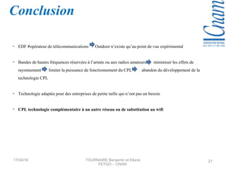 - EDF ≠opérateur de télécommunications Outdoor n’existe qu’au point de vue expérimental
- Bandes de hautes fréquences réservées à l’armée ou aux radios amateurs minimiser les effets de
rayonnement limiter la puissance de fonctionnement du CPL abandon du développement de la
technologie CPL
- Technologie adaptée pour des entreprises de petite taille qui n’ont pas un besoin
- CPL technologie complémentaire à un autre réseau ou de substitution au wifi
Conclusion
17/04/16 TOURNAIRE Benjamin et Eliane
FETGO – CNAM
27
 