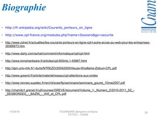 - http://fr.wikipedia.org/wiki/Courants_porteurs_en_ligne
- http://www.cpl-france.org/modules.php?name=Dossiers&go=securite
- http://www.zdnet.fr/actualites/les-courants-porteurs-en-ligne-cpl-l-autre-acces-au-web-pour-les-entreprises-
39366673.htm
- http://www.darty.com/achat/comment/informatique/cpl/cpl.html
- http://www.tomshardware.fr/articles/cpl-600mb,1-45867.html
- http://igm.univ-mlv.fr/~duris/NTREZO/20042005/Heuze-Woollams-Zidouri-CPL.pdf
- http://www.greenit.fr/article/materiel/reseau/cpl-attentions-aux-ondes
- http://www.rennes.supelec.fr/ren/rd/scee/ftp/seminaire/seminaire_gouret_10mai2007.pdf
- http://chamilo1.grenet.fr/ujf/courses/GREVE/document/Volume_1-_Numero_2/2010-2011_S2_-
_DESBORDES_-_BAZIN_-_Wifi_et_CPL.pdf
Biographie
17/04/16 TOURNAIRE Benjamin et Eliane
FETGO – CNAM
28
 