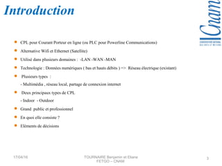 Introduction
 CPL pour Courant Porteur en ligne (ou PLC pour Powerline Communications)
 Alternative Wifi et Ethernet (Satellite)
 Utilisé dans plusieurs domaines : -LAN -WAN -MAN
 Technologie : Données numériques ( bas et hauts débits ) => Réseau électrique (existant)
 Plusieurs types :
- Multimédia , réseau local, partage de connexion internet
 Deux principaux types de CPL
- Indoor - Outdoor
 Grand public et professionnel
 En quoi elle consiste ?
 Eléments de décisions
17/04/16 TOURNAIRE Benjamin et Eliane
FETGO – CNAM
3
 
